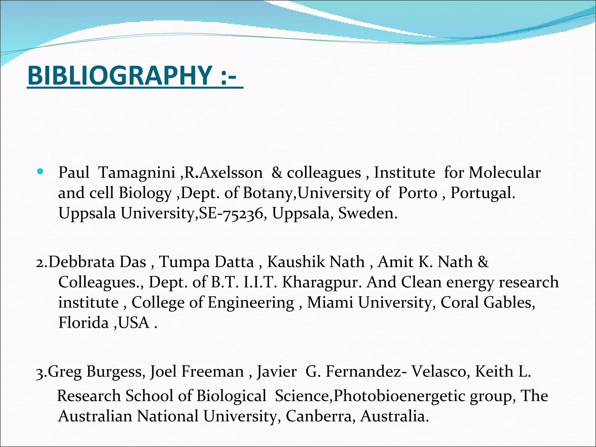   BIBLIOGRAPHY :-  Paul  Tamagnini ,R . Axelsson  & colleagues , Institute  for Molecular and cell Biology ,Dept. of Botany,University of  Porto , Portugal. Uppsala University,SE-75236, Uppsala, Sweden. 2.Debbrata Das , Tumpa Datta , Kaushik Nath , Amit K. Nath & Colleagues., Dept. of B.T. I.I.T. Kharagpur. And Clean energy research institute , College of Engineering , Miami University, Coral Gables, Florida ,USA . 3.Greg Burgess, Joel Freeman , Javier  G. Fernandez- Velasco, Keith L. Research School of Biological  Science,Photobioenergetic group, The Australian National University, Canberra, Australia. 