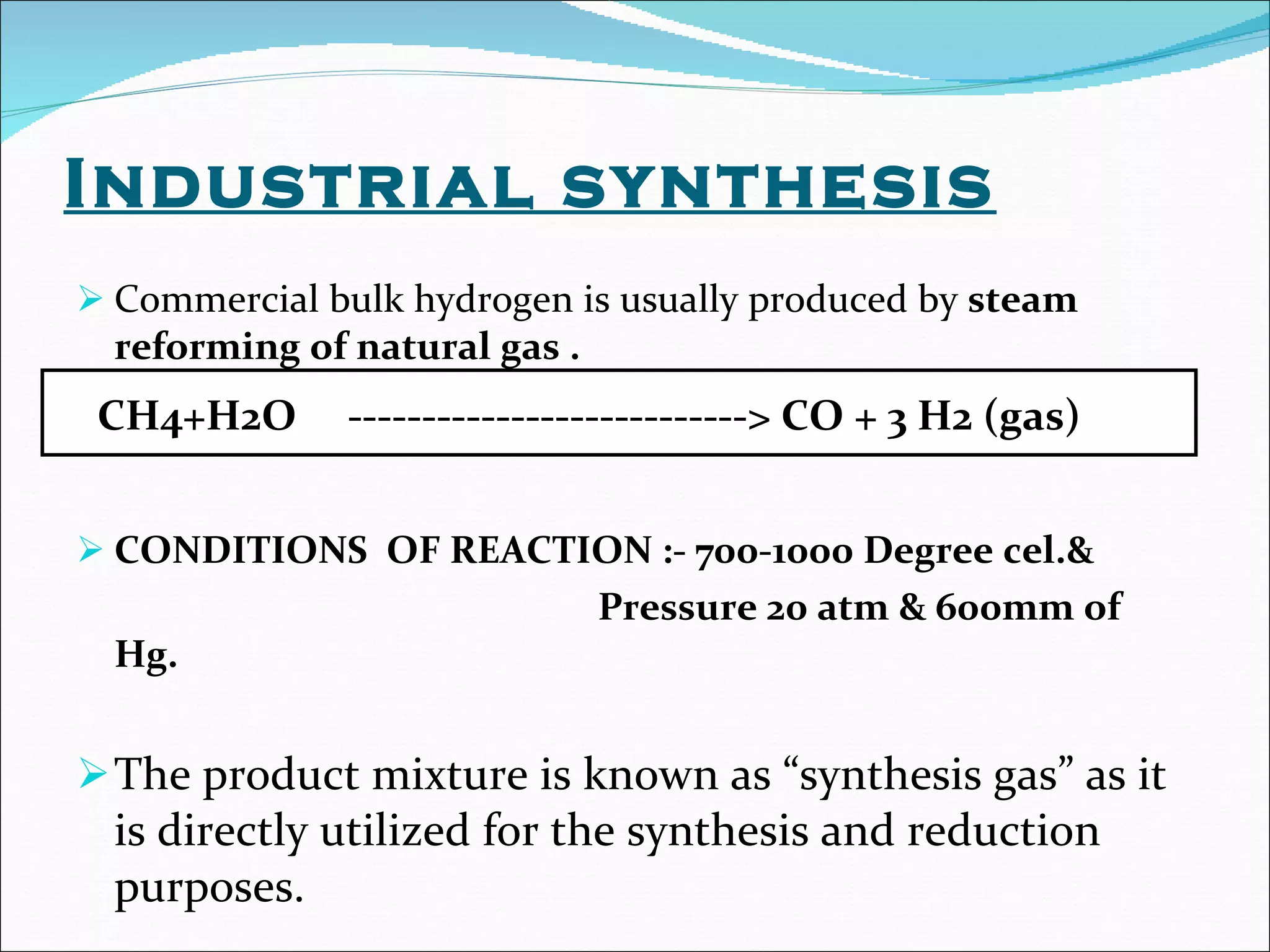 Industrial synthesis Commercial bulk hydrogen is usually produced by  steam reforming of natural gas . CONDITIONS  OF REACTION :- 700-1000 Degree cel.& Pressure 20 atm & 600mm of Hg. The product mixture is known as “synthesis gas” as it is directly utilized for the synthesis and reduction purposes. CH4+H2O  ---------------------------> CO + 3 H2 (gas) 