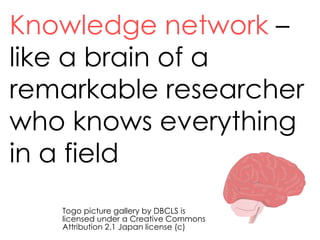 Knowledge network –
like a brain of a
remarkable researcher
who knows everything
in a field
Togo picture gallery by DBCLS is
licensed under a Creative Commons
Attribution 2.1 Japan license (c)
 