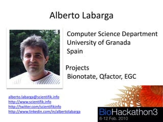 Alberto Labarga
                                 Computer Science Department
                                 University of Granada
                                 Spain

                                Projects
                                Bionotate, Qfactor, EGC

alberto.labarga@scientifik.info
http://www.scientifik.info
http://twitter.com/scientifikinfo
http://www.linkedin.com/in/albertolabarga
 