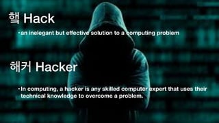 햌 Hack
•In computing, a hacker is any skilled computer expert that uses their
technical knowledge to overcome a problem.
•an inelegant but eﬀective solution to a computing problem
해커 Hacker
 