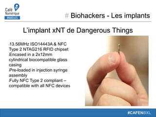 # Biohackers - Les implants
#CAFENBXL
L’implant xNT de Dangerous Things
l13.56MHz ISO14443A & NFC
Type 2 NTAG216 RFID chipset
lEncased in a 2x12mm
cylindrical biocompatible glass
casing
lPre-loaded in injection syringe
assembly
lFully NFC Type 2 compliant –
compatible with all NFC devices
 
