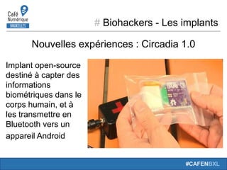 # Biohackers - Les implants
#CAFENBXL
Nouvelles expériences : Circadia 1.0
Implant open-source
destiné à capter des
informations
biométriques dans le
corps humain, et à
les transmettre en
Bluetooth vers un
appareil Android
 