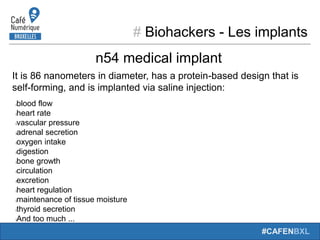# Biohackers - Les implants
#CAFENBXL
It is 86 nanometers in diameter, has a protein-based design that is
self-forming, and is implanted via saline injection:
lblood flow
lheart rate
lvascular pressure
ladrenal secretion
loxygen intake
ldigestion
lbone growth
lcirculation
lexcretion
lheart regulation
lmaintenance of tissue moisture
lthyroid secretion
lAnd too much ...
n54 medical implant
 
