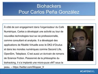 #CAFENBXL
Biohackers
Pour Carlos Peña González
À côté de son engagement dans l’organisateur du Café
Numérique, Carlos a développé une activité au tour de
nouvelles technologies tout sa vie professionnelle,
comme consultant et analyste. Il a développé des
applications de Réalité Virtuelle avec le DK2 d’Oculus
et dans les mondes numériques comme Second Life,
OpenSim, Teleplace. C’est aussi un écrivain de romans
de Science Fiction. Passionné de la philosophie du
biohacking, il s’a implanté une micro-puce xNT sous la
peau. – https://twitter.com/Wopper_fr
 