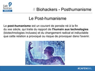 # Biohackers - Posthumanisme
#CAFENBXL
Le Post-humanisme
Le post-humanisme est un courant de pensée né à la fin
du xxe siècle, qui traite du rapport de l'humain aux technologies
(biotechnologies incluses) et du changement radical et inéluctable
que cette relation a provoqué ou risque de provoquer dans l'avenir.
 