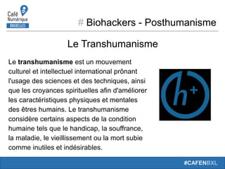 # Biohackers - Posthumanisme
#CAFENBXL
Le Transhumanisme
Le transhumanisme est un mouvement
culturel et intellectuel international prônant
l'usage des sciences et des techniques, ainsi
que les croyances spirituelles afin d'améliorer
les caractéristiques physiques et mentales
des êtres humains. Le transhumanisme
considère certains aspects de la condition
humaine tels que le handicap, la souffrance,
la maladie, le vieillissement ou la mort subie
comme inutiles et indésirables.
 