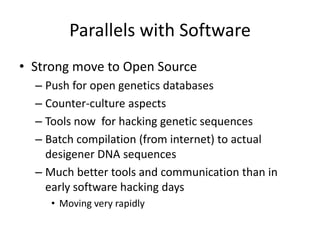 Parallels with Software
• Strong move to Open Source
  – Push for open genetics databases
  – Counter-culture aspects
  – Tools now for hacking genetic sequences
  – Batch compilation (from internet) to actual
    desigener DNA sequences
  – Much better tools and communication than in
    early software hacking days
     • Moving very rapidly
 