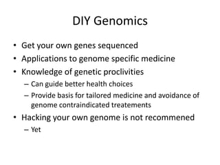 DIY Genomics
• Get your own genes sequenced
• Applications to genome specific medicine
• Knowledge of genetic proclivities
  – Can guide better health choices
  – Provide basis for tailored medicine and avoidance of
    genome contraindicated treatements
• Hacking your own genome is not recommened
  – Yet
 