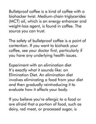 Bulletproof coffee is a kind of coffee with a
biohacker twist. Medium-chain triglycerides
(MCT) oil, which is an energy enhancer and
weight-loss agent, is found in coffee. The
source you can trust.
The safety of bulletproof coffee is a point of
contention. If you want to biohack your
coffee, see your doctor first, particularly if
you have any underlying health issues.
Experiment with an elimination diet
It’s exactly what it sounds like: an
Elimination Diet. An elimination diet
involves eliminating a food from your diet
and then gradually reintroducing it to
evaluate how it affects your body.
If you believe you’re allergic to a food or
are afraid that a portion of food, such as
dairy, red meat, or processed sugar, is
 
