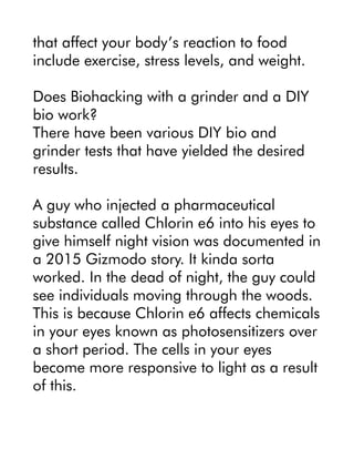 that affect your body’s reaction to food
include exercise, stress levels, and weight.
Does Biohacking with a grinder and a DIY
bio work?
There have been various DIY bio and
grinder tests that have yielded the desired
results.
A guy who injected a pharmaceutical
substance called Chlorin e6 into his eyes to
give himself night vision was documented in
a 2015 Gizmodo story. It kinda sorta
worked. In the dead of night, the guy could
see individuals moving through the woods.
This is because Chlorin e6 affects chemicals
in your eyes known as photosensitizers over
a short period. The cells in your eyes
become more responsive to light as a result
of this.
 