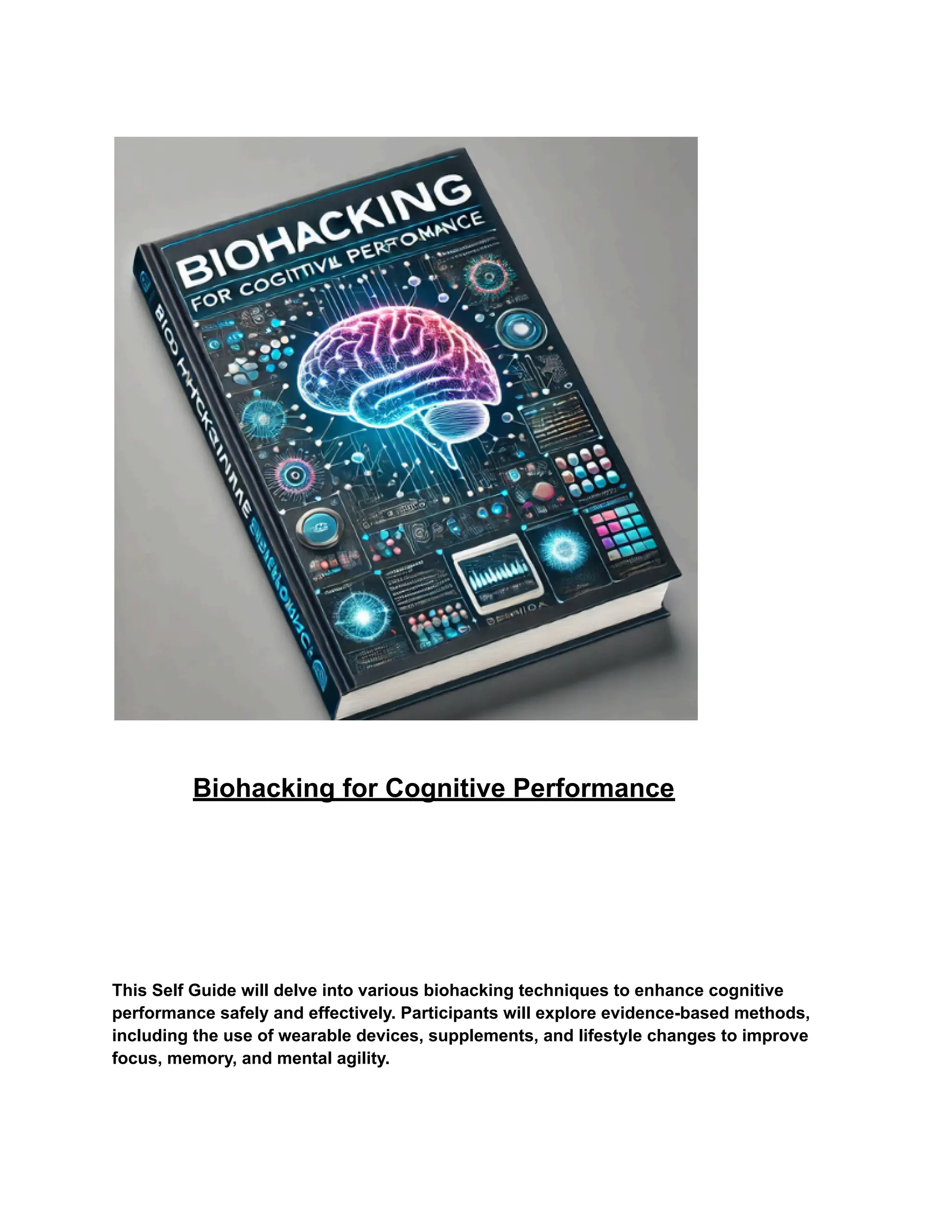 Biohacking for Cognitive Performance
This Self Guide will delve into various biohacking techniques to enhance cognitive
performance safely and effectively. Participants will explore evidence-based methods,
including the use of wearable devices, supplements, and lifestyle changes to improve
focus, memory, and mental agility.
 