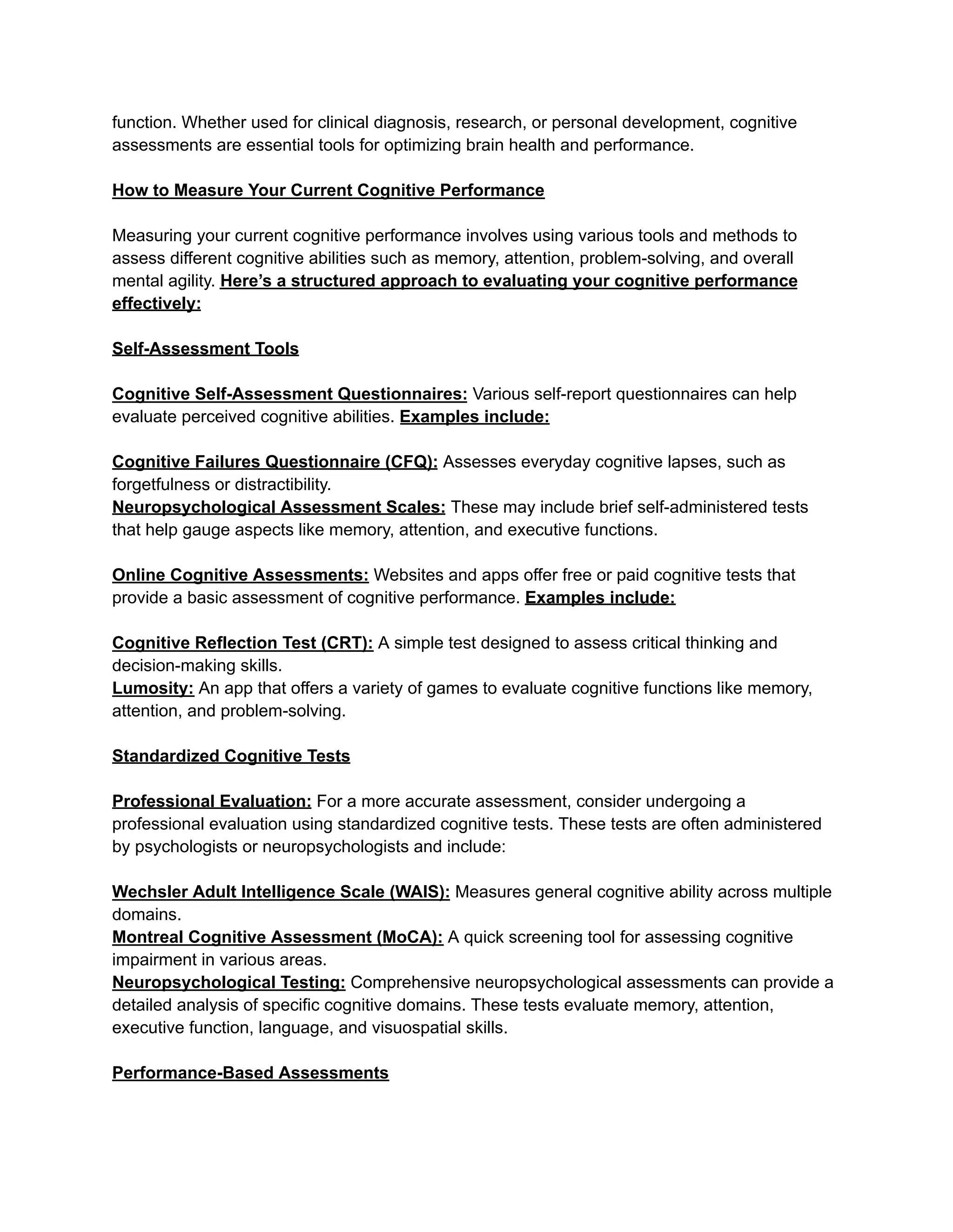 function. Whether used for clinical diagnosis, research, or personal development, cognitive
assessments are essential tools for optimizing brain health and performance.
How to Measure Your Current Cognitive Performance
Measuring your current cognitive performance involves using various tools and methods to
assess different cognitive abilities such as memory, attention, problem-solving, and overall
mental agility. Here’s a structured approach to evaluating your cognitive performance
effectively:
Self-Assessment Tools
Cognitive Self-Assessment Questionnaires: Various self-report questionnaires can help
evaluate perceived cognitive abilities. Examples include:
Cognitive Failures Questionnaire (CFQ): Assesses everyday cognitive lapses, such as
forgetfulness or distractibility.
Neuropsychological Assessment Scales: These may include brief self-administered tests
that help gauge aspects like memory, attention, and executive functions.
Online Cognitive Assessments: Websites and apps offer free or paid cognitive tests that
provide a basic assessment of cognitive performance. Examples include:
Cognitive Reflection Test (CRT): A simple test designed to assess critical thinking and
decision-making skills.
Lumosity: An app that offers a variety of games to evaluate cognitive functions like memory,
attention, and problem-solving.
Standardized Cognitive Tests
Professional Evaluation: For a more accurate assessment, consider undergoing a
professional evaluation using standardized cognitive tests. These tests are often administered
by psychologists or neuropsychologists and include:
Wechsler Adult Intelligence Scale (WAIS): Measures general cognitive ability across multiple
domains.
Montreal Cognitive Assessment (MoCA): A quick screening tool for assessing cognitive
impairment in various areas.
Neuropsychological Testing: Comprehensive neuropsychological assessments can provide a
detailed analysis of specific cognitive domains. These tests evaluate memory, attention,
executive function, language, and visuospatial skills.
Performance-Based Assessments
 