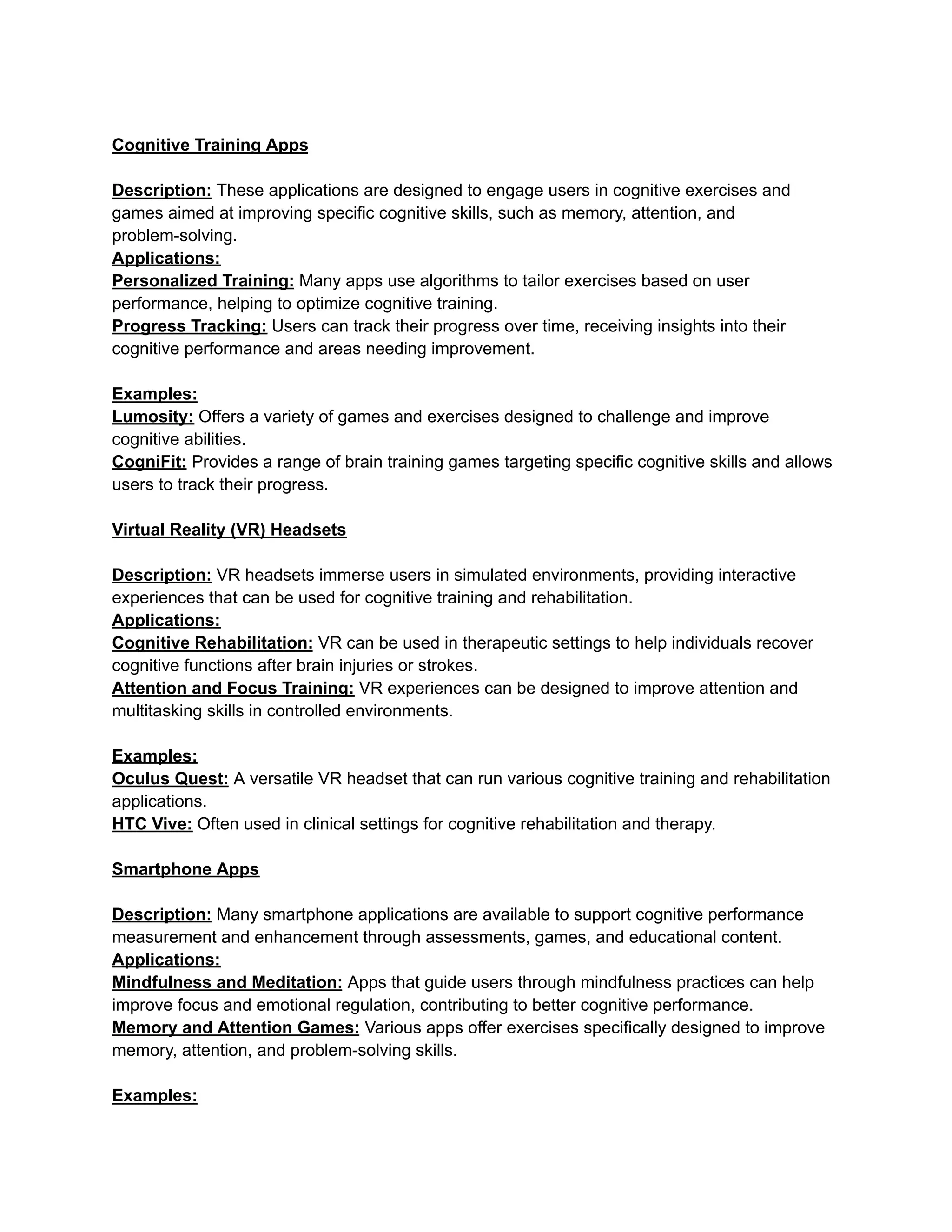 Cognitive Training Apps
Description: These applications are designed to engage users in cognitive exercises and
games aimed at improving specific cognitive skills, such as memory, attention, and
problem-solving.
Applications:
Personalized Training: Many apps use algorithms to tailor exercises based on user
performance, helping to optimize cognitive training.
Progress Tracking: Users can track their progress over time, receiving insights into their
cognitive performance and areas needing improvement.
Examples:
Lumosity: Offers a variety of games and exercises designed to challenge and improve
cognitive abilities.
CogniFit: Provides a range of brain training games targeting specific cognitive skills and allows
users to track their progress.
Virtual Reality (VR) Headsets
Description: VR headsets immerse users in simulated environments, providing interactive
experiences that can be used for cognitive training and rehabilitation.
Applications:
Cognitive Rehabilitation: VR can be used in therapeutic settings to help individuals recover
cognitive functions after brain injuries or strokes.
Attention and Focus Training: VR experiences can be designed to improve attention and
multitasking skills in controlled environments.
Examples:
Oculus Quest: A versatile VR headset that can run various cognitive training and rehabilitation
applications.
HTC Vive: Often used in clinical settings for cognitive rehabilitation and therapy.
Smartphone Apps
Description: Many smartphone applications are available to support cognitive performance
measurement and enhancement through assessments, games, and educational content.
Applications:
Mindfulness and Meditation: Apps that guide users through mindfulness practices can help
improve focus and emotional regulation, contributing to better cognitive performance.
Memory and Attention Games: Various apps offer exercises specifically designed to improve
memory, attention, and problem-solving skills.
Examples:
 