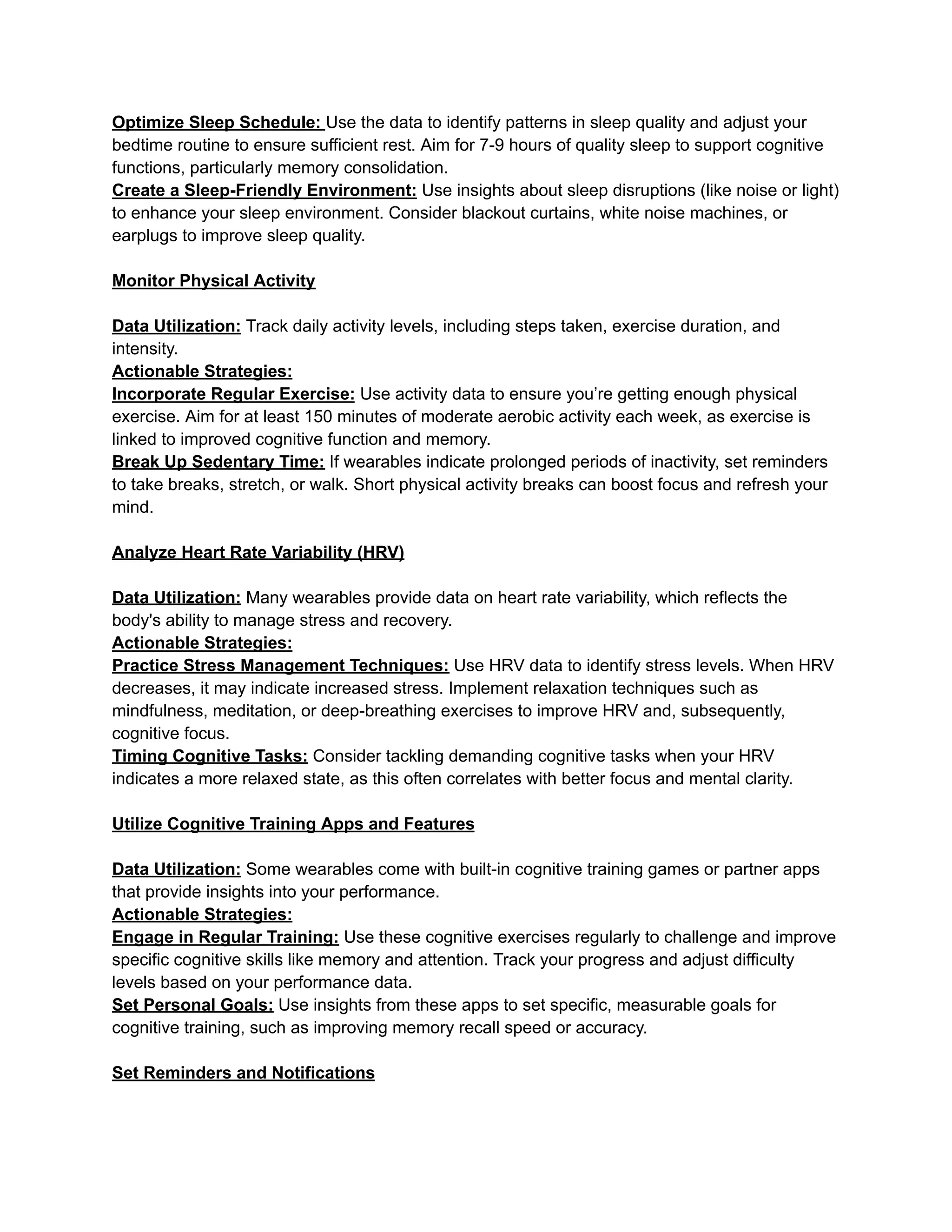 Optimize Sleep Schedule: Use the data to identify patterns in sleep quality and adjust your
bedtime routine to ensure sufficient rest. Aim for 7-9 hours of quality sleep to support cognitive
functions, particularly memory consolidation.
Create a Sleep-Friendly Environment: Use insights about sleep disruptions (like noise or light)
to enhance your sleep environment. Consider blackout curtains, white noise machines, or
earplugs to improve sleep quality.
Monitor Physical Activity
Data Utilization: Track daily activity levels, including steps taken, exercise duration, and
intensity.
Actionable Strategies:
Incorporate Regular Exercise: Use activity data to ensure you’re getting enough physical
exercise. Aim for at least 150 minutes of moderate aerobic activity each week, as exercise is
linked to improved cognitive function and memory.
Break Up Sedentary Time: If wearables indicate prolonged periods of inactivity, set reminders
to take breaks, stretch, or walk. Short physical activity breaks can boost focus and refresh your
mind.
Analyze Heart Rate Variability (HRV)
Data Utilization: Many wearables provide data on heart rate variability, which reflects the
body's ability to manage stress and recovery.
Actionable Strategies:
Practice Stress Management Techniques: Use HRV data to identify stress levels. When HRV
decreases, it may indicate increased stress. Implement relaxation techniques such as
mindfulness, meditation, or deep-breathing exercises to improve HRV and, subsequently,
cognitive focus.
Timing Cognitive Tasks: Consider tackling demanding cognitive tasks when your HRV
indicates a more relaxed state, as this often correlates with better focus and mental clarity.
Utilize Cognitive Training Apps and Features
Data Utilization: Some wearables come with built-in cognitive training games or partner apps
that provide insights into your performance.
Actionable Strategies:
Engage in Regular Training: Use these cognitive exercises regularly to challenge and improve
specific cognitive skills like memory and attention. Track your progress and adjust difficulty
levels based on your performance data.
Set Personal Goals: Use insights from these apps to set specific, measurable goals for
cognitive training, such as improving memory recall speed or accuracy.
Set Reminders and Notifications
 