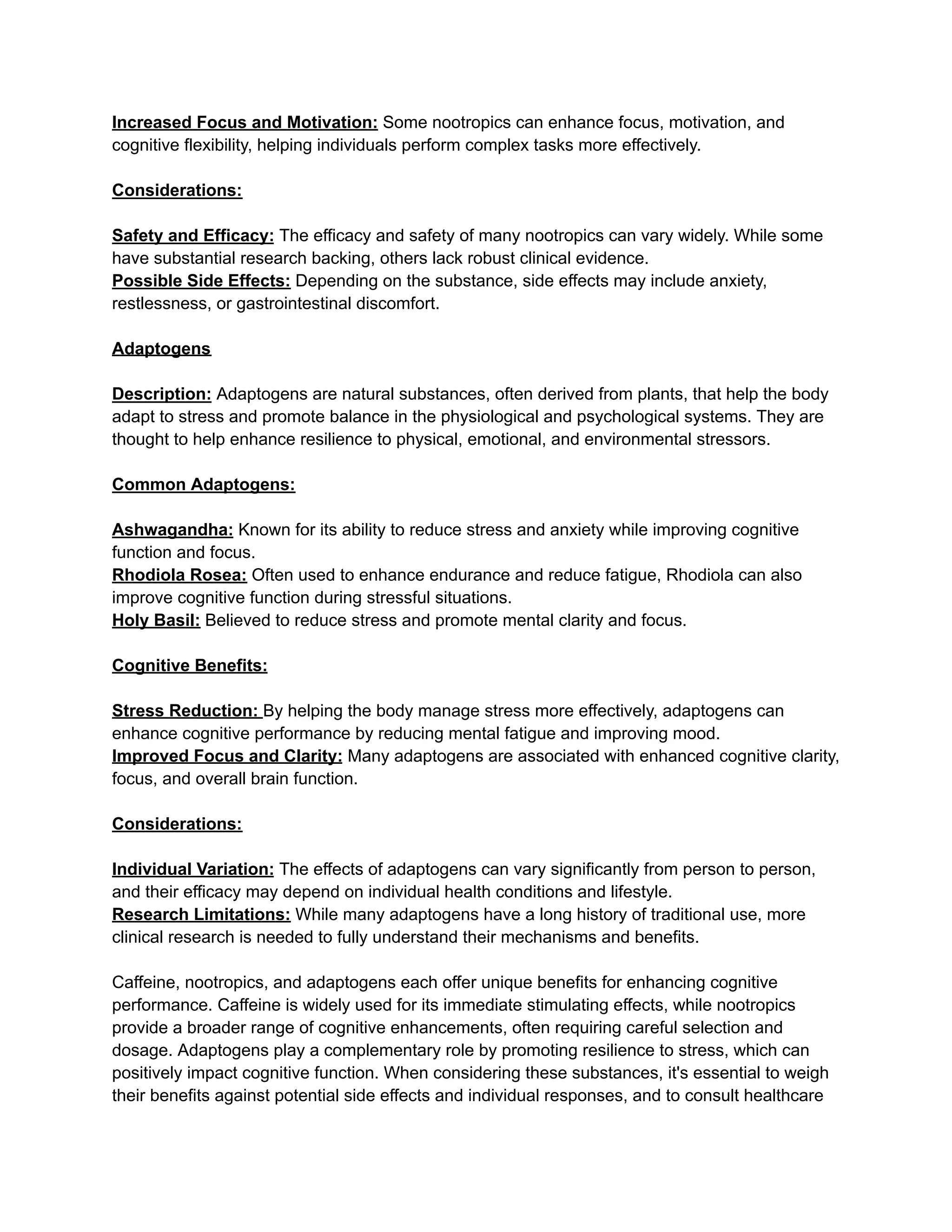 Increased Focus and Motivation: Some nootropics can enhance focus, motivation, and
cognitive flexibility, helping individuals perform complex tasks more effectively.
Considerations:
Safety and Efficacy: The efficacy and safety of many nootropics can vary widely. While some
have substantial research backing, others lack robust clinical evidence.
Possible Side Effects: Depending on the substance, side effects may include anxiety,
restlessness, or gastrointestinal discomfort.
Adaptogens
Description: Adaptogens are natural substances, often derived from plants, that help the body
adapt to stress and promote balance in the physiological and psychological systems. They are
thought to help enhance resilience to physical, emotional, and environmental stressors.
Common Adaptogens:
Ashwagandha: Known for its ability to reduce stress and anxiety while improving cognitive
function and focus.
Rhodiola Rosea: Often used to enhance endurance and reduce fatigue, Rhodiola can also
improve cognitive function during stressful situations.
Holy Basil: Believed to reduce stress and promote mental clarity and focus.
Cognitive Benefits:
Stress Reduction: By helping the body manage stress more effectively, adaptogens can
enhance cognitive performance by reducing mental fatigue and improving mood.
Improved Focus and Clarity: Many adaptogens are associated with enhanced cognitive clarity,
focus, and overall brain function.
Considerations:
Individual Variation: The effects of adaptogens can vary significantly from person to person,
and their efficacy may depend on individual health conditions and lifestyle.
Research Limitations: While many adaptogens have a long history of traditional use, more
clinical research is needed to fully understand their mechanisms and benefits.
Caffeine, nootropics, and adaptogens each offer unique benefits for enhancing cognitive
performance. Caffeine is widely used for its immediate stimulating effects, while nootropics
provide a broader range of cognitive enhancements, often requiring careful selection and
dosage. Adaptogens play a complementary role by promoting resilience to stress, which can
positively impact cognitive function. When considering these substances, it's essential to weigh
their benefits against potential side effects and individual responses, and to consult healthcare
 