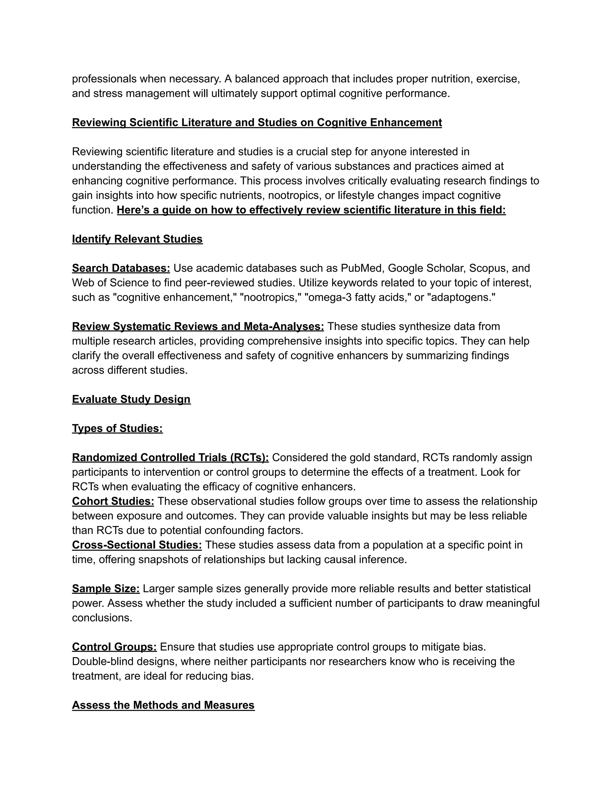 professionals when necessary. A balanced approach that includes proper nutrition, exercise,
and stress management will ultimately support optimal cognitive performance.
Reviewing Scientific Literature and Studies on Cognitive Enhancement
Reviewing scientific literature and studies is a crucial step for anyone interested in
understanding the effectiveness and safety of various substances and practices aimed at
enhancing cognitive performance. This process involves critically evaluating research findings to
gain insights into how specific nutrients, nootropics, or lifestyle changes impact cognitive
function. Here’s a guide on how to effectively review scientific literature in this field:
Identify Relevant Studies
Search Databases: Use academic databases such as PubMed, Google Scholar, Scopus, and
Web of Science to find peer-reviewed studies. Utilize keywords related to your topic of interest,
such as "cognitive enhancement," "nootropics," "omega-3 fatty acids," or "adaptogens."
Review Systematic Reviews and Meta-Analyses: These studies synthesize data from
multiple research articles, providing comprehensive insights into specific topics. They can help
clarify the overall effectiveness and safety of cognitive enhancers by summarizing findings
across different studies.
Evaluate Study Design
Types of Studies:
Randomized Controlled Trials (RCTs): Considered the gold standard, RCTs randomly assign
participants to intervention or control groups to determine the effects of a treatment. Look for
RCTs when evaluating the efficacy of cognitive enhancers.
Cohort Studies: These observational studies follow groups over time to assess the relationship
between exposure and outcomes. They can provide valuable insights but may be less reliable
than RCTs due to potential confounding factors.
Cross-Sectional Studies: These studies assess data from a population at a specific point in
time, offering snapshots of relationships but lacking causal inference.
Sample Size: Larger sample sizes generally provide more reliable results and better statistical
power. Assess whether the study included a sufficient number of participants to draw meaningful
conclusions.
Control Groups: Ensure that studies use appropriate control groups to mitigate bias.
Double-blind designs, where neither participants nor researchers know who is receiving the
treatment, are ideal for reducing bias.
Assess the Methods and Measures
 