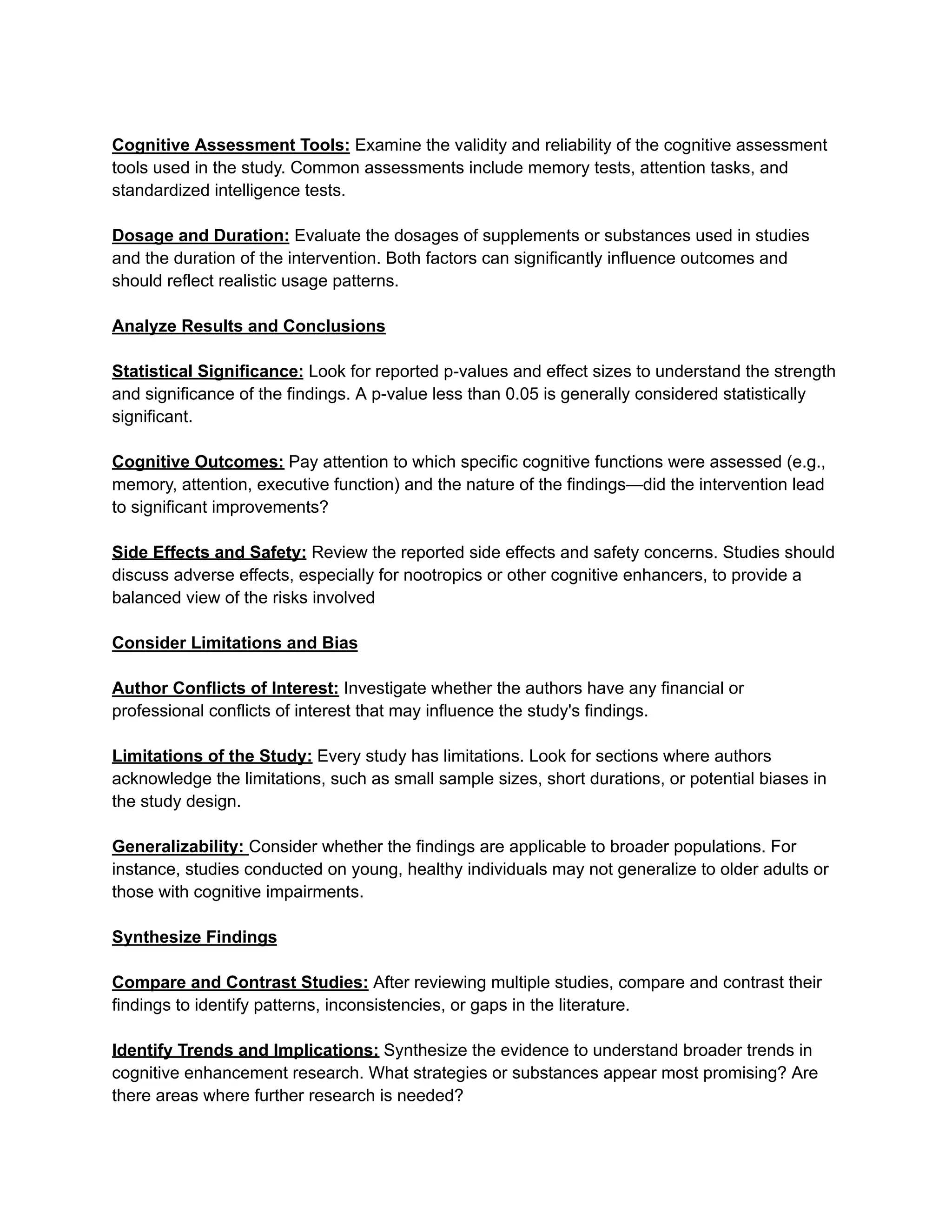 Cognitive Assessment Tools: Examine the validity and reliability of the cognitive assessment
tools used in the study. Common assessments include memory tests, attention tasks, and
standardized intelligence tests.
Dosage and Duration: Evaluate the dosages of supplements or substances used in studies
and the duration of the intervention. Both factors can significantly influence outcomes and
should reflect realistic usage patterns.
Analyze Results and Conclusions
Statistical Significance: Look for reported p-values and effect sizes to understand the strength
and significance of the findings. A p-value less than 0.05 is generally considered statistically
significant.
Cognitive Outcomes: Pay attention to which specific cognitive functions were assessed (e.g.,
memory, attention, executive function) and the nature of the findings—did the intervention lead
to significant improvements?
Side Effects and Safety: Review the reported side effects and safety concerns. Studies should
discuss adverse effects, especially for nootropics or other cognitive enhancers, to provide a
balanced view of the risks involved
Consider Limitations and Bias
Author Conflicts of Interest: Investigate whether the authors have any financial or
professional conflicts of interest that may influence the study's findings.
Limitations of the Study: Every study has limitations. Look for sections where authors
acknowledge the limitations, such as small sample sizes, short durations, or potential biases in
the study design.
Generalizability: Consider whether the findings are applicable to broader populations. For
instance, studies conducted on young, healthy individuals may not generalize to older adults or
those with cognitive impairments.
Synthesize Findings
Compare and Contrast Studies: After reviewing multiple studies, compare and contrast their
findings to identify patterns, inconsistencies, or gaps in the literature.
Identify Trends and Implications: Synthesize the evidence to understand broader trends in
cognitive enhancement research. What strategies or substances appear most promising? Are
there areas where further research is needed?
 