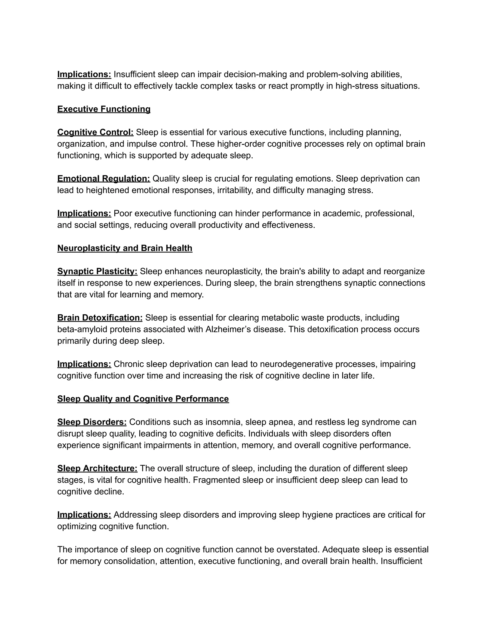 Implications: Insufficient sleep can impair decision-making and problem-solving abilities,
making it difficult to effectively tackle complex tasks or react promptly in high-stress situations.
Executive Functioning
Cognitive Control: Sleep is essential for various executive functions, including planning,
organization, and impulse control. These higher-order cognitive processes rely on optimal brain
functioning, which is supported by adequate sleep.
Emotional Regulation: Quality sleep is crucial for regulating emotions. Sleep deprivation can
lead to heightened emotional responses, irritability, and difficulty managing stress.
Implications: Poor executive functioning can hinder performance in academic, professional,
and social settings, reducing overall productivity and effectiveness.
Neuroplasticity and Brain Health
Synaptic Plasticity: Sleep enhances neuroplasticity, the brain's ability to adapt and reorganize
itself in response to new experiences. During sleep, the brain strengthens synaptic connections
that are vital for learning and memory.
Brain Detoxification: Sleep is essential for clearing metabolic waste products, including
beta-amyloid proteins associated with Alzheimer’s disease. This detoxification process occurs
primarily during deep sleep.
Implications: Chronic sleep deprivation can lead to neurodegenerative processes, impairing
cognitive function over time and increasing the risk of cognitive decline in later life.
Sleep Quality and Cognitive Performance
Sleep Disorders: Conditions such as insomnia, sleep apnea, and restless leg syndrome can
disrupt sleep quality, leading to cognitive deficits. Individuals with sleep disorders often
experience significant impairments in attention, memory, and overall cognitive performance.
Sleep Architecture: The overall structure of sleep, including the duration of different sleep
stages, is vital for cognitive health. Fragmented sleep or insufficient deep sleep can lead to
cognitive decline.
Implications: Addressing sleep disorders and improving sleep hygiene practices are critical for
optimizing cognitive function.
The importance of sleep on cognitive function cannot be overstated. Adequate sleep is essential
for memory consolidation, attention, executive functioning, and overall brain health. Insufficient
 