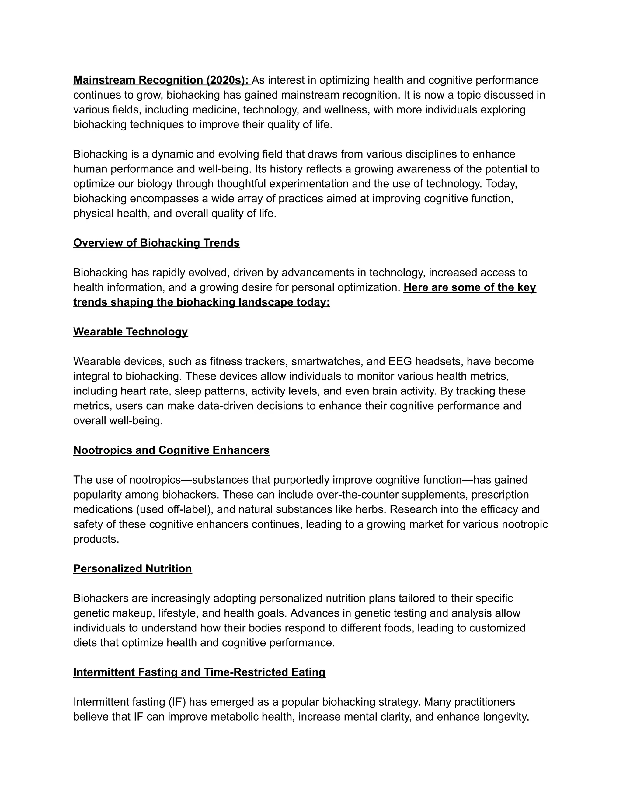 Mainstream Recognition (2020s): As interest in optimizing health and cognitive performance
continues to grow, biohacking has gained mainstream recognition. It is now a topic discussed in
various fields, including medicine, technology, and wellness, with more individuals exploring
biohacking techniques to improve their quality of life.
Biohacking is a dynamic and evolving field that draws from various disciplines to enhance
human performance and well-being. Its history reflects a growing awareness of the potential to
optimize our biology through thoughtful experimentation and the use of technology. Today,
biohacking encompasses a wide array of practices aimed at improving cognitive function,
physical health, and overall quality of life.
Overview of Biohacking Trends
Biohacking has rapidly evolved, driven by advancements in technology, increased access to
health information, and a growing desire for personal optimization. Here are some of the key
trends shaping the biohacking landscape today:
Wearable Technology
Wearable devices, such as fitness trackers, smartwatches, and EEG headsets, have become
integral to biohacking. These devices allow individuals to monitor various health metrics,
including heart rate, sleep patterns, activity levels, and even brain activity. By tracking these
metrics, users can make data-driven decisions to enhance their cognitive performance and
overall well-being.
Nootropics and Cognitive Enhancers
The use of nootropics—substances that purportedly improve cognitive function—has gained
popularity among biohackers. These can include over-the-counter supplements, prescription
medications (used off-label), and natural substances like herbs. Research into the efficacy and
safety of these cognitive enhancers continues, leading to a growing market for various nootropic
products.
Personalized Nutrition
Biohackers are increasingly adopting personalized nutrition plans tailored to their specific
genetic makeup, lifestyle, and health goals. Advances in genetic testing and analysis allow
individuals to understand how their bodies respond to different foods, leading to customized
diets that optimize health and cognitive performance.
Intermittent Fasting and Time-Restricted Eating
Intermittent fasting (IF) has emerged as a popular biohacking strategy. Many practitioners
believe that IF can improve metabolic health, increase mental clarity, and enhance longevity.
 