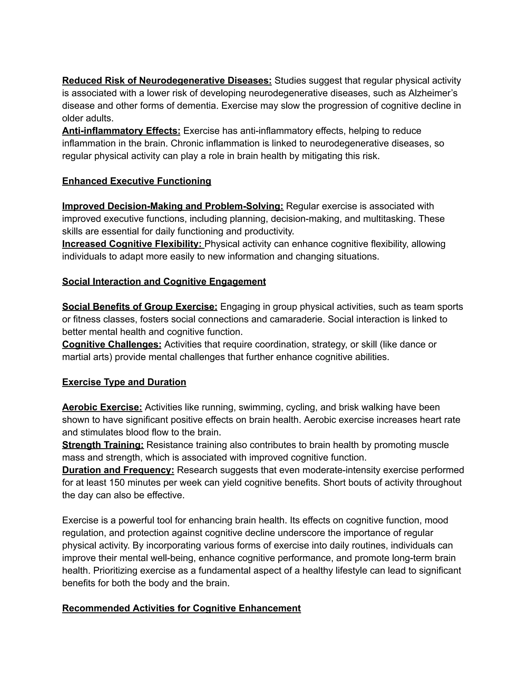 Reduced Risk of Neurodegenerative Diseases: Studies suggest that regular physical activity
is associated with a lower risk of developing neurodegenerative diseases, such as Alzheimer’s
disease and other forms of dementia. Exercise may slow the progression of cognitive decline in
older adults.
Anti-inflammatory Effects: Exercise has anti-inflammatory effects, helping to reduce
inflammation in the brain. Chronic inflammation is linked to neurodegenerative diseases, so
regular physical activity can play a role in brain health by mitigating this risk.
Enhanced Executive Functioning
Improved Decision-Making and Problem-Solving: Regular exercise is associated with
improved executive functions, including planning, decision-making, and multitasking. These
skills are essential for daily functioning and productivity.
Increased Cognitive Flexibility: Physical activity can enhance cognitive flexibility, allowing
individuals to adapt more easily to new information and changing situations.
Social Interaction and Cognitive Engagement
Social Benefits of Group Exercise: Engaging in group physical activities, such as team sports
or fitness classes, fosters social connections and camaraderie. Social interaction is linked to
better mental health and cognitive function.
Cognitive Challenges: Activities that require coordination, strategy, or skill (like dance or
martial arts) provide mental challenges that further enhance cognitive abilities.
Exercise Type and Duration
Aerobic Exercise: Activities like running, swimming, cycling, and brisk walking have been
shown to have significant positive effects on brain health. Aerobic exercise increases heart rate
and stimulates blood flow to the brain.
Strength Training: Resistance training also contributes to brain health by promoting muscle
mass and strength, which is associated with improved cognitive function.
Duration and Frequency: Research suggests that even moderate-intensity exercise performed
for at least 150 minutes per week can yield cognitive benefits. Short bouts of activity throughout
the day can also be effective.
Exercise is a powerful tool for enhancing brain health. Its effects on cognitive function, mood
regulation, and protection against cognitive decline underscore the importance of regular
physical activity. By incorporating various forms of exercise into daily routines, individuals can
improve their mental well-being, enhance cognitive performance, and promote long-term brain
health. Prioritizing exercise as a fundamental aspect of a healthy lifestyle can lead to significant
benefits for both the body and the brain.
Recommended Activities for Cognitive Enhancement
 