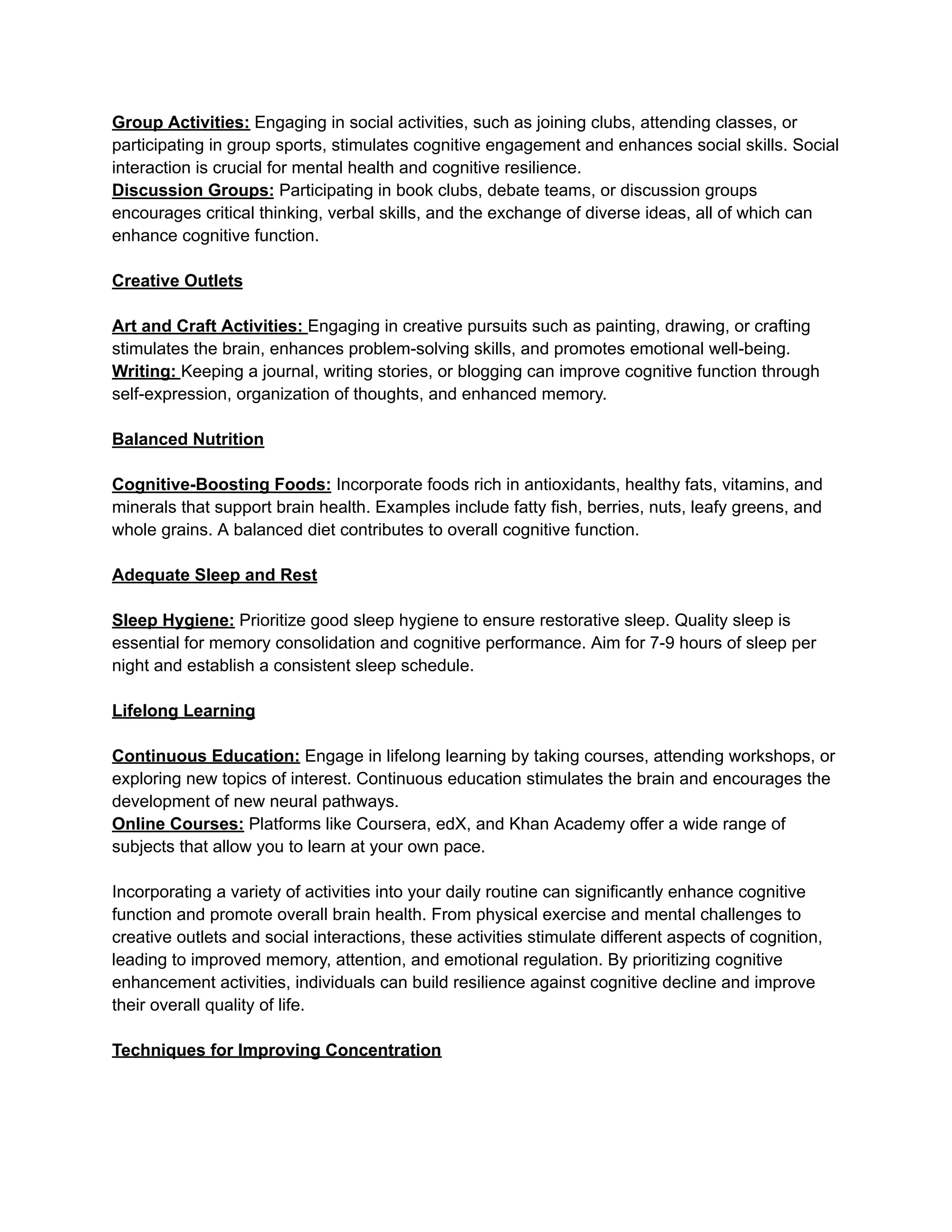 Group Activities: Engaging in social activities, such as joining clubs, attending classes, or
participating in group sports, stimulates cognitive engagement and enhances social skills. Social
interaction is crucial for mental health and cognitive resilience.
Discussion Groups: Participating in book clubs, debate teams, or discussion groups
encourages critical thinking, verbal skills, and the exchange of diverse ideas, all of which can
enhance cognitive function.
Creative Outlets
Art and Craft Activities: Engaging in creative pursuits such as painting, drawing, or crafting
stimulates the brain, enhances problem-solving skills, and promotes emotional well-being.
Writing: Keeping a journal, writing stories, or blogging can improve cognitive function through
self-expression, organization of thoughts, and enhanced memory.
Balanced Nutrition
Cognitive-Boosting Foods: Incorporate foods rich in antioxidants, healthy fats, vitamins, and
minerals that support brain health. Examples include fatty fish, berries, nuts, leafy greens, and
whole grains. A balanced diet contributes to overall cognitive function.
Adequate Sleep and Rest
Sleep Hygiene: Prioritize good sleep hygiene to ensure restorative sleep. Quality sleep is
essential for memory consolidation and cognitive performance. Aim for 7-9 hours of sleep per
night and establish a consistent sleep schedule.
Lifelong Learning
Continuous Education: Engage in lifelong learning by taking courses, attending workshops, or
exploring new topics of interest. Continuous education stimulates the brain and encourages the
development of new neural pathways.
Online Courses: Platforms like Coursera, edX, and Khan Academy offer a wide range of
subjects that allow you to learn at your own pace.
Incorporating a variety of activities into your daily routine can significantly enhance cognitive
function and promote overall brain health. From physical exercise and mental challenges to
creative outlets and social interactions, these activities stimulate different aspects of cognition,
leading to improved memory, attention, and emotional regulation. By prioritizing cognitive
enhancement activities, individuals can build resilience against cognitive decline and improve
their overall quality of life.
Techniques for Improving Concentration
 