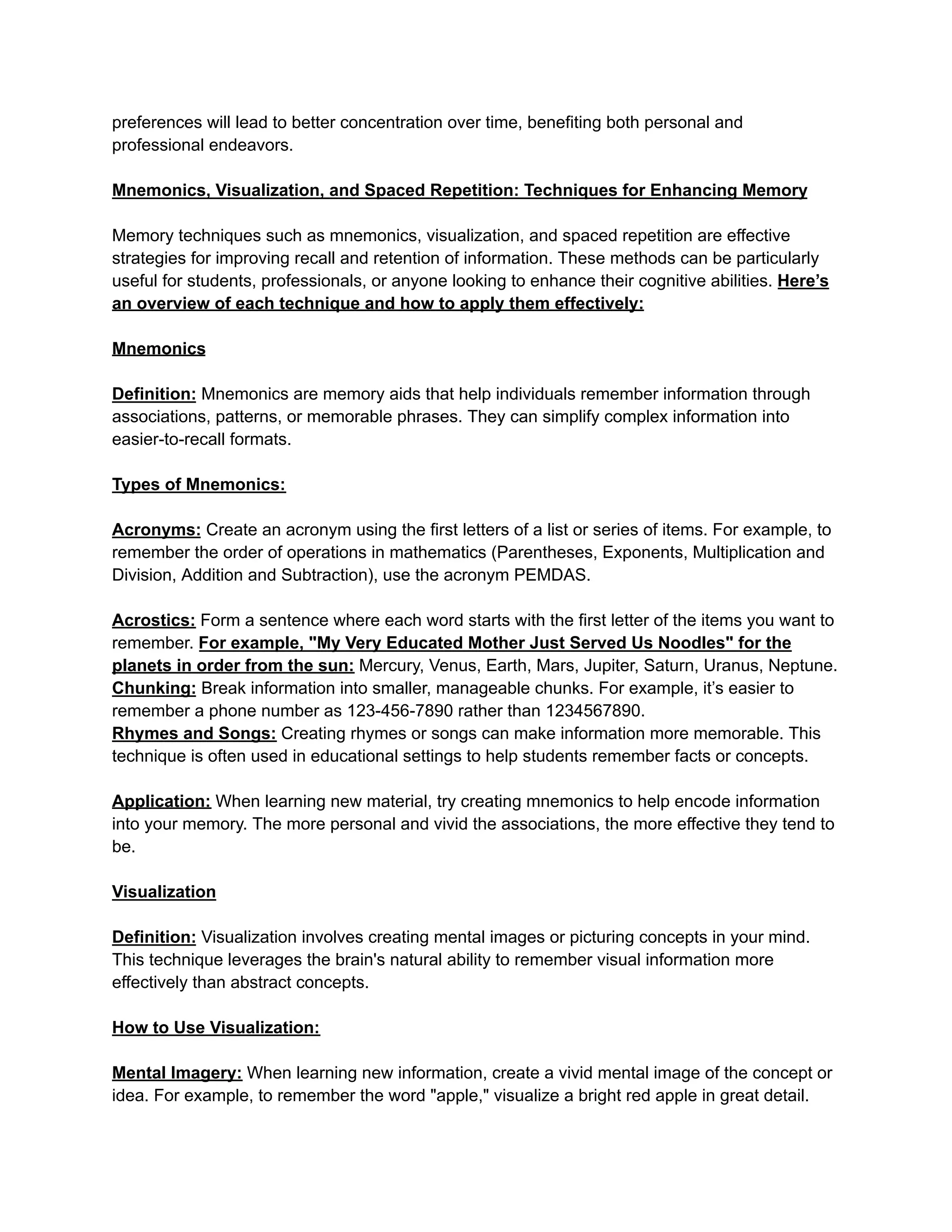preferences will lead to better concentration over time, benefiting both personal and
professional endeavors.
Mnemonics, Visualization, and Spaced Repetition: Techniques for Enhancing Memory
Memory techniques such as mnemonics, visualization, and spaced repetition are effective
strategies for improving recall and retention of information. These methods can be particularly
useful for students, professionals, or anyone looking to enhance their cognitive abilities. Here’s
an overview of each technique and how to apply them effectively:
Mnemonics
Definition: Mnemonics are memory aids that help individuals remember information through
associations, patterns, or memorable phrases. They can simplify complex information into
easier-to-recall formats.
Types of Mnemonics:
Acronyms: Create an acronym using the first letters of a list or series of items. For example, to
remember the order of operations in mathematics (Parentheses, Exponents, Multiplication and
Division, Addition and Subtraction), use the acronym PEMDAS.
Acrostics: Form a sentence where each word starts with the first letter of the items you want to
remember. For example, "My Very Educated Mother Just Served Us Noodles" for the
planets in order from the sun: Mercury, Venus, Earth, Mars, Jupiter, Saturn, Uranus, Neptune.
Chunking: Break information into smaller, manageable chunks. For example, it’s easier to
remember a phone number as 123-456-7890 rather than 1234567890.
Rhymes and Songs: Creating rhymes or songs can make information more memorable. This
technique is often used in educational settings to help students remember facts or concepts.
Application: When learning new material, try creating mnemonics to help encode information
into your memory. The more personal and vivid the associations, the more effective they tend to
be.
Visualization
Definition: Visualization involves creating mental images or picturing concepts in your mind.
This technique leverages the brain's natural ability to remember visual information more
effectively than abstract concepts.
How to Use Visualization:
Mental Imagery: When learning new information, create a vivid mental image of the concept or
idea. For example, to remember the word "apple," visualize a bright red apple in great detail.
 