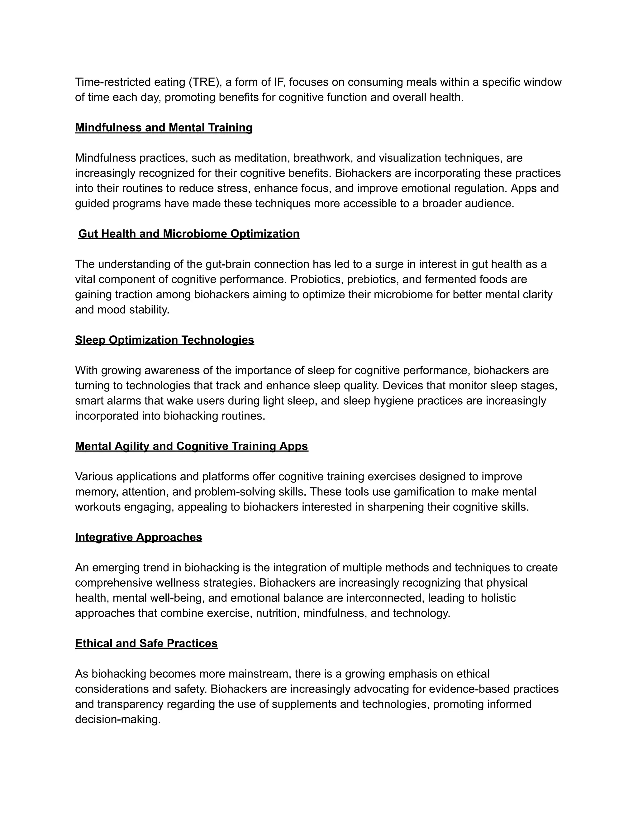 Time-restricted eating (TRE), a form of IF, focuses on consuming meals within a specific window
of time each day, promoting benefits for cognitive function and overall health.
Mindfulness and Mental Training
Mindfulness practices, such as meditation, breathwork, and visualization techniques, are
increasingly recognized for their cognitive benefits. Biohackers are incorporating these practices
into their routines to reduce stress, enhance focus, and improve emotional regulation. Apps and
guided programs have made these techniques more accessible to a broader audience.
Gut Health and Microbiome Optimization
The understanding of the gut-brain connection has led to a surge in interest in gut health as a
vital component of cognitive performance. Probiotics, prebiotics, and fermented foods are
gaining traction among biohackers aiming to optimize their microbiome for better mental clarity
and mood stability.
Sleep Optimization Technologies
With growing awareness of the importance of sleep for cognitive performance, biohackers are
turning to technologies that track and enhance sleep quality. Devices that monitor sleep stages,
smart alarms that wake users during light sleep, and sleep hygiene practices are increasingly
incorporated into biohacking routines.
Mental Agility and Cognitive Training Apps
Various applications and platforms offer cognitive training exercises designed to improve
memory, attention, and problem-solving skills. These tools use gamification to make mental
workouts engaging, appealing to biohackers interested in sharpening their cognitive skills.
Integrative Approaches
An emerging trend in biohacking is the integration of multiple methods and techniques to create
comprehensive wellness strategies. Biohackers are increasingly recognizing that physical
health, mental well-being, and emotional balance are interconnected, leading to holistic
approaches that combine exercise, nutrition, mindfulness, and technology.
Ethical and Safe Practices
As biohacking becomes more mainstream, there is a growing emphasis on ethical
considerations and safety. Biohackers are increasingly advocating for evidence-based practices
and transparency regarding the use of supplements and technologies, promoting informed
decision-making.
 