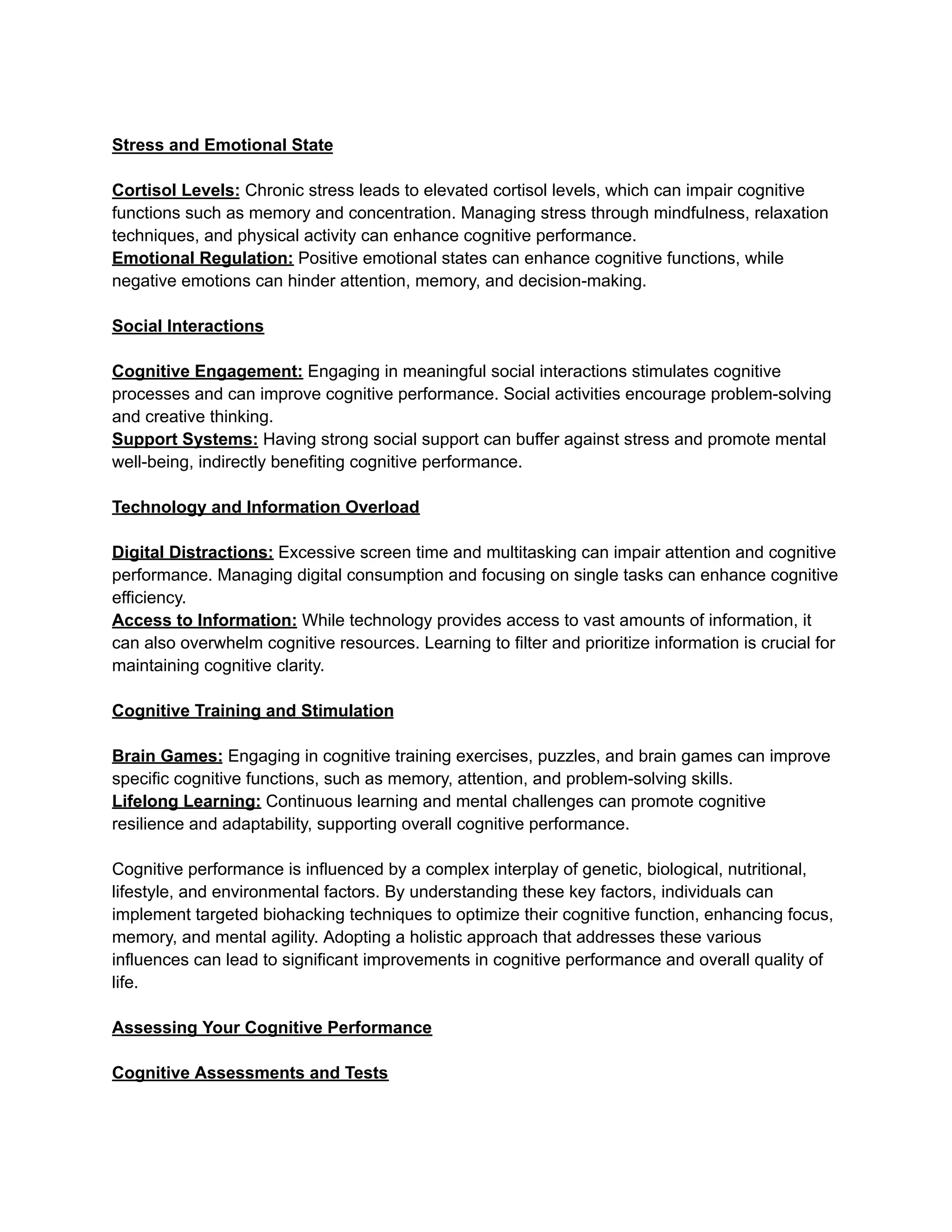 Stress and Emotional State
Cortisol Levels: Chronic stress leads to elevated cortisol levels, which can impair cognitive
functions such as memory and concentration. Managing stress through mindfulness, relaxation
techniques, and physical activity can enhance cognitive performance.
Emotional Regulation: Positive emotional states can enhance cognitive functions, while
negative emotions can hinder attention, memory, and decision-making.
Social Interactions
Cognitive Engagement: Engaging in meaningful social interactions stimulates cognitive
processes and can improve cognitive performance. Social activities encourage problem-solving
and creative thinking.
Support Systems: Having strong social support can buffer against stress and promote mental
well-being, indirectly benefiting cognitive performance.
Technology and Information Overload
Digital Distractions: Excessive screen time and multitasking can impair attention and cognitive
performance. Managing digital consumption and focusing on single tasks can enhance cognitive
efficiency.
Access to Information: While technology provides access to vast amounts of information, it
can also overwhelm cognitive resources. Learning to filter and prioritize information is crucial for
maintaining cognitive clarity.
Cognitive Training and Stimulation
Brain Games: Engaging in cognitive training exercises, puzzles, and brain games can improve
specific cognitive functions, such as memory, attention, and problem-solving skills.
Lifelong Learning: Continuous learning and mental challenges can promote cognitive
resilience and adaptability, supporting overall cognitive performance.
Cognitive performance is influenced by a complex interplay of genetic, biological, nutritional,
lifestyle, and environmental factors. By understanding these key factors, individuals can
implement targeted biohacking techniques to optimize their cognitive function, enhancing focus,
memory, and mental agility. Adopting a holistic approach that addresses these various
influences can lead to significant improvements in cognitive performance and overall quality of
life.
Assessing Your Cognitive Performance
Cognitive Assessments and Tests
 