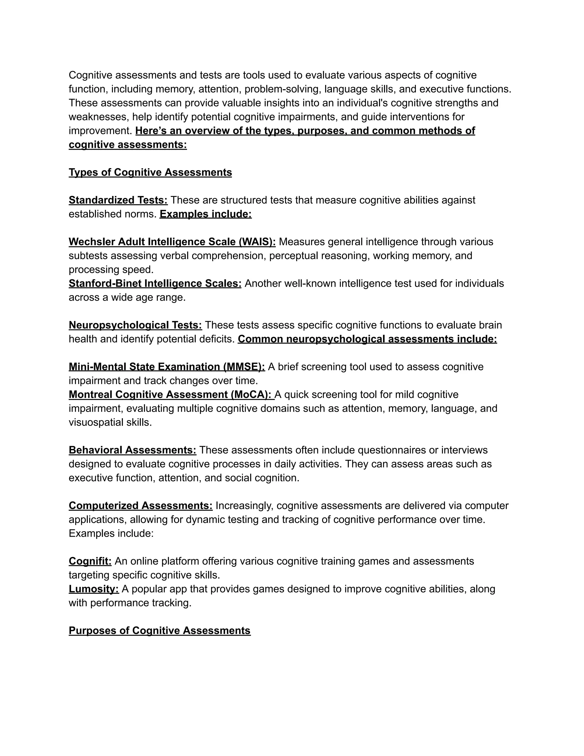 Cognitive assessments and tests are tools used to evaluate various aspects of cognitive
function, including memory, attention, problem-solving, language skills, and executive functions.
These assessments can provide valuable insights into an individual's cognitive strengths and
weaknesses, help identify potential cognitive impairments, and guide interventions for
improvement. Here’s an overview of the types, purposes, and common methods of
cognitive assessments:
Types of Cognitive Assessments
Standardized Tests: These are structured tests that measure cognitive abilities against
established norms. Examples include:
Wechsler Adult Intelligence Scale (WAIS): Measures general intelligence through various
subtests assessing verbal comprehension, perceptual reasoning, working memory, and
processing speed.
Stanford-Binet Intelligence Scales: Another well-known intelligence test used for individuals
across a wide age range.
Neuropsychological Tests: These tests assess specific cognitive functions to evaluate brain
health and identify potential deficits. Common neuropsychological assessments include:
Mini-Mental State Examination (MMSE): A brief screening tool used to assess cognitive
impairment and track changes over time.
Montreal Cognitive Assessment (MoCA): A quick screening tool for mild cognitive
impairment, evaluating multiple cognitive domains such as attention, memory, language, and
visuospatial skills.
Behavioral Assessments: These assessments often include questionnaires or interviews
designed to evaluate cognitive processes in daily activities. They can assess areas such as
executive function, attention, and social cognition.
Computerized Assessments: Increasingly, cognitive assessments are delivered via computer
applications, allowing for dynamic testing and tracking of cognitive performance over time.
Examples include:
Cognifit: An online platform offering various cognitive training games and assessments
targeting specific cognitive skills.
Lumosity: A popular app that provides games designed to improve cognitive abilities, along
with performance tracking.
Purposes of Cognitive Assessments
 