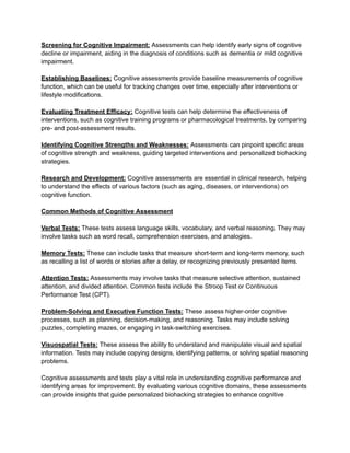 Screening for Cognitive Impairment: Assessments can help identify early signs of cognitive
decline or impairment, aiding in the diagnosis of conditions such as dementia or mild cognitive
impairment.
Establishing Baselines: Cognitive assessments provide baseline measurements of cognitive
function, which can be useful for tracking changes over time, especially after interventions or
lifestyle modifications.
Evaluating Treatment Efficacy: Cognitive tests can help determine the effectiveness of
interventions, such as cognitive training programs or pharmacological treatments, by comparing
pre- and post-assessment results.
Identifying Cognitive Strengths and Weaknesses: Assessments can pinpoint specific areas
of cognitive strength and weakness, guiding targeted interventions and personalized biohacking
strategies.
Research and Development: Cognitive assessments are essential in clinical research, helping
to understand the effects of various factors (such as aging, diseases, or interventions) on
cognitive function.
Common Methods of Cognitive Assessment
Verbal Tests: These tests assess language skills, vocabulary, and verbal reasoning. They may
involve tasks such as word recall, comprehension exercises, and analogies.
Memory Tests: These can include tasks that measure short-term and long-term memory, such
as recalling a list of words or stories after a delay, or recognizing previously presented items.
Attention Tests: Assessments may involve tasks that measure selective attention, sustained
attention, and divided attention. Common tests include the Stroop Test or Continuous
Performance Test (CPT).
Problem-Solving and Executive Function Tests: These assess higher-order cognitive
processes, such as planning, decision-making, and reasoning. Tasks may include solving
puzzles, completing mazes, or engaging in task-switching exercises.
Visuospatial Tests: These assess the ability to understand and manipulate visual and spatial
information. Tests may include copying designs, identifying patterns, or solving spatial reasoning
problems.
Cognitive assessments and tests play a vital role in understanding cognitive performance and
identifying areas for improvement. By evaluating various cognitive domains, these assessments
can provide insights that guide personalized biohacking strategies to enhance cognitive
 