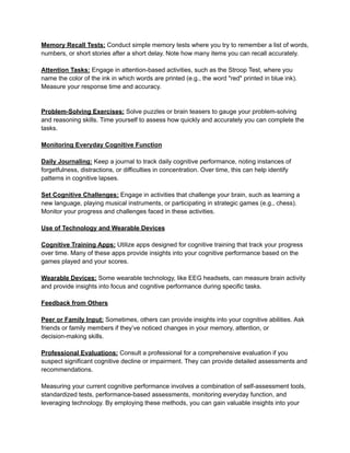 Memory Recall Tests: Conduct simple memory tests where you try to remember a list of words,
numbers, or short stories after a short delay. Note how many items you can recall accurately.
Attention Tasks: Engage in attention-based activities, such as the Stroop Test, where you
name the color of the ink in which words are printed (e.g., the word "red" printed in blue ink).
Measure your response time and accuracy.
Problem-Solving Exercises: Solve puzzles or brain teasers to gauge your problem-solving
and reasoning skills. Time yourself to assess how quickly and accurately you can complete the
tasks.
Monitoring Everyday Cognitive Function
Daily Journaling: Keep a journal to track daily cognitive performance, noting instances of
forgetfulness, distractions, or difficulties in concentration. Over time, this can help identify
patterns in cognitive lapses.
Set Cognitive Challenges: Engage in activities that challenge your brain, such as learning a
new language, playing musical instruments, or participating in strategic games (e.g., chess).
Monitor your progress and challenges faced in these activities.
Use of Technology and Wearable Devices
Cognitive Training Apps: Utilize apps designed for cognitive training that track your progress
over time. Many of these apps provide insights into your cognitive performance based on the
games played and your scores.
Wearable Devices: Some wearable technology, like EEG headsets, can measure brain activity
and provide insights into focus and cognitive performance during specific tasks.
Feedback from Others
Peer or Family Input: Sometimes, others can provide insights into your cognitive abilities. Ask
friends or family members if they’ve noticed changes in your memory, attention, or
decision-making skills.
Professional Evaluations: Consult a professional for a comprehensive evaluation if you
suspect significant cognitive decline or impairment. They can provide detailed assessments and
recommendations.
Measuring your current cognitive performance involves a combination of self-assessment tools,
standardized tests, performance-based assessments, monitoring everyday function, and
leveraging technology. By employing these methods, you can gain valuable insights into your
 