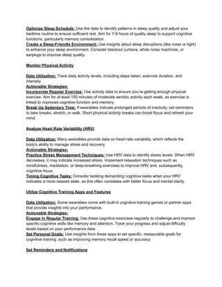 Optimize Sleep Schedule: Use the data to identify patterns in sleep quality and adjust your
bedtime routine to ensure sufficient rest. Aim for 7-9 hours of quality sleep to support cognitive
functions, particularly memory consolidation.
Create a Sleep-Friendly Environment: Use insights about sleep disruptions (like noise or light)
to enhance your sleep environment. Consider blackout curtains, white noise machines, or
earplugs to improve sleep quality.
Monitor Physical Activity
Data Utilization: Track daily activity levels, including steps taken, exercise duration, and
intensity.
Actionable Strategies:
Incorporate Regular Exercise: Use activity data to ensure you’re getting enough physical
exercise. Aim for at least 150 minutes of moderate aerobic activity each week, as exercise is
linked to improved cognitive function and memory.
Break Up Sedentary Time: If wearables indicate prolonged periods of inactivity, set reminders
to take breaks, stretch, or walk. Short physical activity breaks can boost focus and refresh your
mind.
Analyze Heart Rate Variability (HRV)
Data Utilization: Many wearables provide data on heart rate variability, which reflects the
body's ability to manage stress and recovery.
Actionable Strategies:
Practice Stress Management Techniques: Use HRV data to identify stress levels. When HRV
decreases, it may indicate increased stress. Implement relaxation techniques such as
mindfulness, meditation, or deep-breathing exercises to improve HRV and, subsequently,
cognitive focus.
Timing Cognitive Tasks: Consider tackling demanding cognitive tasks when your HRV
indicates a more relaxed state, as this often correlates with better focus and mental clarity.
Utilize Cognitive Training Apps and Features
Data Utilization: Some wearables come with built-in cognitive training games or partner apps
that provide insights into your performance.
Actionable Strategies:
Engage in Regular Training: Use these cognitive exercises regularly to challenge and improve
specific cognitive skills like memory and attention. Track your progress and adjust difficulty
levels based on your performance data.
Set Personal Goals: Use insights from these apps to set specific, measurable goals for
cognitive training, such as improving memory recall speed or accuracy.
Set Reminders and Notifications
 