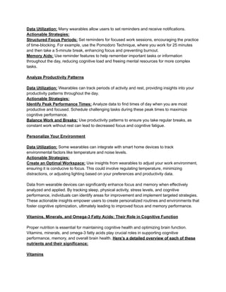 Data Utilization: Many wearables allow users to set reminders and receive notifications.
Actionable Strategies:
Structured Focus Periods: Set reminders for focused work sessions, encouraging the practice
of time-blocking. For example, use the Pomodoro Technique, where you work for 25 minutes
and then take a 5-minute break, enhancing focus and preventing burnout.
Memory Aids: Use reminder features to help remember important tasks or information
throughout the day, reducing cognitive load and freeing mental resources for more complex
tasks.
Analyze Productivity Patterns
Data Utilization: Wearables can track periods of activity and rest, providing insights into your
productivity patterns throughout the day.
Actionable Strategies:
Identify Peak Performance Times: Analyze data to find times of day when you are most
productive and focused. Schedule challenging tasks during these peak times to maximize
cognitive performance.
Balance Work and Breaks: Use productivity patterns to ensure you take regular breaks, as
constant work without rest can lead to decreased focus and cognitive fatigue.
Personalize Your Environment
Data Utilization: Some wearables can integrate with smart home devices to track
environmental factors like temperature and noise levels.
Actionable Strategies:
Create an Optimal Workspace: Use insights from wearables to adjust your work environment,
ensuring it is conducive to focus. This could involve regulating temperature, minimizing
distractions, or adjusting lighting based on your preferences and productivity data.
Data from wearable devices can significantly enhance focus and memory when effectively
analyzed and applied. By tracking sleep, physical activity, stress levels, and cognitive
performance, individuals can identify areas for improvement and implement targeted strategies.
These actionable insights empower users to create personalized routines and environments that
foster cognitive optimization, ultimately leading to improved focus and memory performance.
Vitamins, Minerals, and Omega-3 Fatty Acids: Their Role in Cognitive Function
Proper nutrition is essential for maintaining cognitive health and optimizing brain function.
Vitamins, minerals, and omega-3 fatty acids play crucial roles in supporting cognitive
performance, memory, and overall brain health. Here’s a detailed overview of each of these
nutrients and their significance:
Vitamins
 