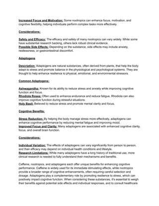 Increased Focus and Motivation: Some nootropics can enhance focus, motivation, and
cognitive flexibility, helping individuals perform complex tasks more effectively.
Considerations:
Safety and Efficacy: The efficacy and safety of many nootropics can vary widely. While some
have substantial research backing, others lack robust clinical evidence.
Possible Side Effects: Depending on the substance, side effects may include anxiety,
restlessness, or gastrointestinal discomfort.
Adaptogens
Description: Adaptogens are natural substances, often derived from plants, that help the body
adapt to stress and promote balance in the physiological and psychological systems. They are
thought to help enhance resilience to physical, emotional, and environmental stressors.
Common Adaptogens:
Ashwagandha: Known for its ability to reduce stress and anxiety while improving cognitive
function and focus.
Rhodiola Rosea: Often used to enhance endurance and reduce fatigue, Rhodiola can also
improve cognitive function during stressful situations.
Holy Basil: Believed to reduce stress and promote mental clarity and focus.
Cognitive Benefits:
Stress Reduction: By helping the body manage stress more effectively, adaptogens can
enhance cognitive performance by reducing mental fatigue and improving mood.
Improved Focus and Clarity: Many adaptogens are associated with enhanced cognitive clarity,
focus, and overall brain function.
Considerations:
Individual Variation: The effects of adaptogens can vary significantly from person to person,
and their efficacy may depend on individual health conditions and lifestyle.
Research Limitations: While many adaptogens have a long history of traditional use, more
clinical research is needed to fully understand their mechanisms and benefits.
Caffeine, nootropics, and adaptogens each offer unique benefits for enhancing cognitive
performance. Caffeine is widely used for its immediate stimulating effects, while nootropics
provide a broader range of cognitive enhancements, often requiring careful selection and
dosage. Adaptogens play a complementary role by promoting resilience to stress, which can
positively impact cognitive function. When considering these substances, it's essential to weigh
their benefits against potential side effects and individual responses, and to consult healthcare
 
