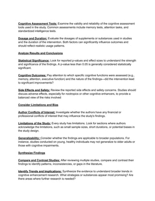 Cognitive Assessment Tools: Examine the validity and reliability of the cognitive assessment
tools used in the study. Common assessments include memory tests, attention tasks, and
standardized intelligence tests.
Dosage and Duration: Evaluate the dosages of supplements or substances used in studies
and the duration of the intervention. Both factors can significantly influence outcomes and
should reflect realistic usage patterns.
Analyze Results and Conclusions
Statistical Significance: Look for reported p-values and effect sizes to understand the strength
and significance of the findings. A p-value less than 0.05 is generally considered statistically
significant.
Cognitive Outcomes: Pay attention to which specific cognitive functions were assessed (e.g.,
memory, attention, executive function) and the nature of the findings—did the intervention lead
to significant improvements?
Side Effects and Safety: Review the reported side effects and safety concerns. Studies should
discuss adverse effects, especially for nootropics or other cognitive enhancers, to provide a
balanced view of the risks involved
Consider Limitations and Bias
Author Conflicts of Interest: Investigate whether the authors have any financial or
professional conflicts of interest that may influence the study's findings.
Limitations of the Study: Every study has limitations. Look for sections where authors
acknowledge the limitations, such as small sample sizes, short durations, or potential biases in
the study design.
Generalizability: Consider whether the findings are applicable to broader populations. For
instance, studies conducted on young, healthy individuals may not generalize to older adults or
those with cognitive impairments.
Synthesize Findings
Compare and Contrast Studies: After reviewing multiple studies, compare and contrast their
findings to identify patterns, inconsistencies, or gaps in the literature.
Identify Trends and Implications: Synthesize the evidence to understand broader trends in
cognitive enhancement research. What strategies or substances appear most promising? Are
there areas where further research is needed?
 