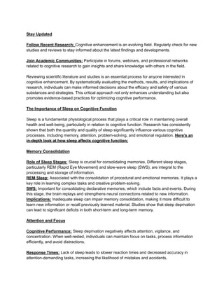 Stay Updated
Follow Recent Research: Cognitive enhancement is an evolving field. Regularly check for new
studies and reviews to stay informed about the latest findings and developments.
Join Academic Communities: Participate in forums, webinars, and professional networks
related to cognitive research to gain insights and share knowledge with others in the field.
Reviewing scientific literature and studies is an essential process for anyone interested in
cognitive enhancement. By systematically evaluating the methods, results, and implications of
research, individuals can make informed decisions about the efficacy and safety of various
substances and strategies. This critical approach not only enhances understanding but also
promotes evidence-based practices for optimizing cognitive performance.
The Importance of Sleep on Cognitive Function
Sleep is a fundamental physiological process that plays a critical role in maintaining overall
health and well-being, particularly in relation to cognitive function. Research has consistently
shown that both the quantity and quality of sleep significantly influence various cognitive
processes, including memory, attention, problem-solving, and emotional regulation. Here’s an
in-depth look at how sleep affects cognitive function:
Memory Consolidation
Role of Sleep Stages: Sleep is crucial for consolidating memories. Different sleep stages,
particularly REM (Rapid Eye Movement) and slow-wave sleep (SWS), are integral to the
processing and storage of information.
REM Sleep: Associated with the consolidation of procedural and emotional memories. It plays a
key role in learning complex tasks and creative problem-solving.
SWS: Important for consolidating declarative memories, which include facts and events. During
this stage, the brain replays and strengthens neural connections related to new information.
Implications: Inadequate sleep can impair memory consolidation, making it more difficult to
learn new information or recall previously learned material. Studies show that sleep deprivation
can lead to significant deficits in both short-term and long-term memory.
Attention and Focus
Cognitive Performance: Sleep deprivation negatively affects attention, vigilance, and
concentration. When well-rested, individuals can maintain focus on tasks, process information
efficiently, and avoid distractions.
Response Times: Lack of sleep leads to slower reaction times and decreased accuracy in
attention-demanding tasks, increasing the likelihood of mistakes and accidents.
 