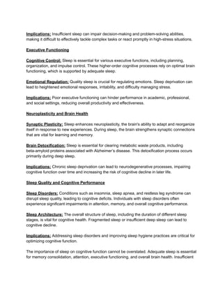 Implications: Insufficient sleep can impair decision-making and problem-solving abilities,
making it difficult to effectively tackle complex tasks or react promptly in high-stress situations.
Executive Functioning
Cognitive Control: Sleep is essential for various executive functions, including planning,
organization, and impulse control. These higher-order cognitive processes rely on optimal brain
functioning, which is supported by adequate sleep.
Emotional Regulation: Quality sleep is crucial for regulating emotions. Sleep deprivation can
lead to heightened emotional responses, irritability, and difficulty managing stress.
Implications: Poor executive functioning can hinder performance in academic, professional,
and social settings, reducing overall productivity and effectiveness.
Neuroplasticity and Brain Health
Synaptic Plasticity: Sleep enhances neuroplasticity, the brain's ability to adapt and reorganize
itself in response to new experiences. During sleep, the brain strengthens synaptic connections
that are vital for learning and memory.
Brain Detoxification: Sleep is essential for clearing metabolic waste products, including
beta-amyloid proteins associated with Alzheimer’s disease. This detoxification process occurs
primarily during deep sleep.
Implications: Chronic sleep deprivation can lead to neurodegenerative processes, impairing
cognitive function over time and increasing the risk of cognitive decline in later life.
Sleep Quality and Cognitive Performance
Sleep Disorders: Conditions such as insomnia, sleep apnea, and restless leg syndrome can
disrupt sleep quality, leading to cognitive deficits. Individuals with sleep disorders often
experience significant impairments in attention, memory, and overall cognitive performance.
Sleep Architecture: The overall structure of sleep, including the duration of different sleep
stages, is vital for cognitive health. Fragmented sleep or insufficient deep sleep can lead to
cognitive decline.
Implications: Addressing sleep disorders and improving sleep hygiene practices are critical for
optimizing cognitive function.
The importance of sleep on cognitive function cannot be overstated. Adequate sleep is essential
for memory consolidation, attention, executive functioning, and overall brain health. Insufficient
 
