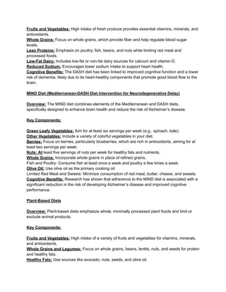 Fruits and Vegetables: High intake of fresh produce provides essential vitamins, minerals, and
antioxidants.
Whole Grains: Focus on whole grains, which provide fiber and help regulate blood sugar
levels.
Lean Proteins: Emphasis on poultry, fish, beans, and nuts while limiting red meat and
processed foods.
Low-Fat Dairy: Includes low-fat or non-fat dairy sources for calcium and vitamin D.
Reduced Sodium: Encourages lower sodium intake to support heart health.
Cognitive Benefits: The DASH diet has been linked to improved cognitive function and a lower
risk of dementia, likely due to its heart-healthy components that promote good blood flow to the
brain.
MIND Diet (Mediterranean-DASH Diet Intervention for Neurodegenerative Delay)
Overview: The MIND diet combines elements of the Mediterranean and DASH diets,
specifically designed to enhance brain health and reduce the risk of Alzheimer’s disease.
Key Components:
Green Leafy Vegetables: Aim for at least six servings per week (e.g., spinach, kale).
Other Vegetables: Include a variety of colorful vegetables in your diet.
Berries: Focus on berries, particularly blueberries, which are rich in antioxidants, aiming for at
least two servings per week.
Nuts: At least five servings of nuts per week for healthy fats and nutrients.
Whole Grains: Incorporate whole grains in place of refined grains.
Fish and Poultry: Consume fish at least once a week and poultry a few times a week.
Olive Oil: Use olive oil as the primary cooking oil.
Limited Red Meat and Sweets: Minimize consumption of red meat, butter, cheese, and sweets.
Cognitive Benefits: Research has shown that adherence to the MIND diet is associated with a
significant reduction in the risk of developing Alzheimer’s disease and improved cognitive
performance.
Plant-Based Diets
Overview: Plant-based diets emphasize whole, minimally processed plant foods and limit or
exclude animal products.
Key Components:
Fruits and Vegetables: High intake of a variety of fruits and vegetables for vitamins, minerals,
and antioxidants.
Whole Grains and Legumes: Focus on whole grains, beans, lentils, nuts, and seeds for protein
and healthy fats.
Healthy Fats: Use sources like avocado, nuts, seeds, and olive oil.
 
