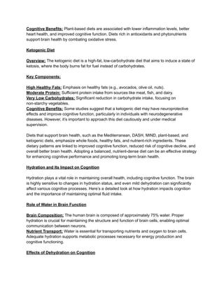 Cognitive Benefits: Plant-based diets are associated with lower inflammation levels, better
heart health, and improved cognitive function. Diets rich in antioxidants and phytonutrients
support brain health by combating oxidative stress.
Ketogenic Diet
Overview: The ketogenic diet is a high-fat, low-carbohydrate diet that aims to induce a state of
ketosis, where the body burns fat for fuel instead of carbohydrates.
Key Components:
High Healthy Fats: Emphasis on healthy fats (e.g., avocados, olive oil, nuts).
Moderate Protein: Sufficient protein intake from sources like meat, fish, and dairy.
Very Low Carbohydrates: Significant reduction in carbohydrate intake, focusing on
non-starchy vegetables.
Cognitive Benefits: Some studies suggest that a ketogenic diet may have neuroprotective
effects and improve cognitive function, particularly in individuals with neurodegenerative
diseases. However, it’s important to approach this diet cautiously and under medical
supervision.
Diets that support brain health, such as the Mediterranean, DASH, MIND, plant-based, and
ketogenic diets, emphasize whole foods, healthy fats, and nutrient-rich ingredients. These
dietary patterns are linked to improved cognitive function, reduced risk of cognitive decline, and
overall better brain health. Adopting a balanced, nutrient-dense diet can be an effective strategy
for enhancing cognitive performance and promoting long-term brain health.
Hydration and Its Impact on Cognition
Hydration plays a vital role in maintaining overall health, including cognitive function. The brain
is highly sensitive to changes in hydration status, and even mild dehydration can significantly
affect various cognitive processes. Here’s a detailed look at how hydration impacts cognition
and the importance of maintaining optimal fluid intake.
Role of Water in Brain Function
Brain Composition: The human brain is composed of approximately 75% water. Proper
hydration is crucial for maintaining the structure and function of brain cells, enabling optimal
communication between neurons.
Nutrient Transport: Water is essential for transporting nutrients and oxygen to brain cells.
Adequate hydration supports metabolic processes necessary for energy production and
cognitive functioning.
Effects of Dehydration on Cognition
 