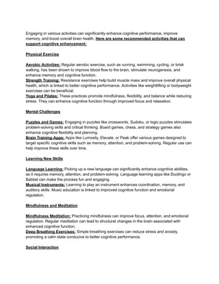 Engaging in various activities can significantly enhance cognitive performance, improve
memory, and boost overall brain health. Here are some recommended activities that can
support cognitive enhancement:
Physical Exercise
Aerobic Activities: Regular aerobic exercise, such as running, swimming, cycling, or brisk
walking, has been shown to improve blood flow to the brain, stimulate neurogenesis, and
enhance memory and cognitive function.
Strength Training: Resistance exercises help build muscle mass and improve overall physical
health, which is linked to better cognitive performance. Activities like weightlifting or bodyweight
exercises can be beneficial.
Yoga and Pilates: These practices promote mindfulness, flexibility, and balance while reducing
stress. They can enhance cognitive function through improved focus and relaxation.
Mental Challenges
Puzzles and Games: Engaging in puzzles like crosswords, Sudoku, or logic puzzles stimulates
problem-solving skills and critical thinking. Board games, chess, and strategy games also
enhance cognitive flexibility and planning.
Brain Training Apps: Apps like Lumosity, Elevate, or Peak offer various games designed to
target specific cognitive skills such as memory, attention, and problem-solving. Regular use can
help improve these skills over time.
Learning New Skills
Language Learning: Picking up a new language can significantly enhance cognitive abilities,
as it requires memory, attention, and problem-solving. Language learning apps like Duolingo or
Babbel can make the process fun and engaging.
Musical Instruments: Learning to play an instrument enhances coordination, memory, and
auditory skills. Music education is linked to improved cognitive function and emotional
regulation.
Mindfulness and Meditation
Mindfulness Meditation: Practicing mindfulness can improve focus, attention, and emotional
regulation. Regular meditation can lead to structural changes in the brain associated with
enhanced cognitive function.
Deep Breathing Exercises: Simple breathing exercises can reduce stress and anxiety,
promoting a calm state conducive to better cognitive performance.
Social Interaction
 