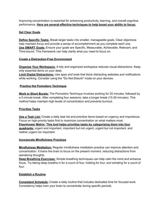 Improving concentration is essential for enhancing productivity, learning, and overall cognitive
performance. Here are several effective techniques to help boost your ability to focus:
Set Clear Goals
Define Specific Tasks: Break larger tasks into smaller, manageable goals. Clear objectives
help maintain focus and provide a sense of accomplishment as you complete each one.
Use SMART Goals: Ensure your goals are Specific, Measurable, Achievable, Relevant, and
Time-bound. This framework can help clarify what you need to focus on.
Create a Distraction-Free Environment
Organize Your Workspace: A tidy and organized workspace reduces visual distractions. Keep
only essential items on your desk.
Limit Digital Distractions: Use apps and tools that block distracting websites and notifications
while working. Consider using the "Do Not Disturb" mode on your devices.
Practice the Pomodoro Technique
Work in Short Bursts: The Pomodoro Technique involves working for 25 minutes, followed by
a 5-minute break. After completing four sessions, take a longer break (15-30 minutes). This
method helps maintain high levels of concentration and prevents burnout.
Prioritize Tasks
Use a Task List: Create a daily task list and prioritize items based on urgency and importance.
Focus on high-priority tasks first to maximize concentration on what matters most.
Eisenhower Matrix: This tool helps prioritize tasks by categorizing them into four
quadrants: urgent and important, important but not urgent, urgent but not important, and
neither urgent nor important.
Incorporate Mindfulness Practices
Mindfulness Meditation: Regular mindfulness meditation practice can improve attention and
concentration. It trains the brain to focus on the present moment, reducing distractions from
wandering thoughts.
Deep Breathing Exercises: Simple breathing techniques can help calm the mind and enhance
focus. Try taking deep breaths in for a count of four, holding for four, and exhaling for a count of
four.
Establish a Routine
Consistent Schedule: Create a daily routine that includes dedicated time for focused work.
Consistency helps train your brain to concentrate during specific periods.
 