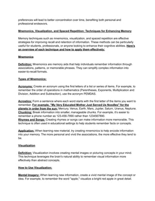 preferences will lead to better concentration over time, benefiting both personal and
professional endeavors.
Mnemonics, Visualization, and Spaced Repetition: Techniques for Enhancing Memory
Memory techniques such as mnemonics, visualization, and spaced repetition are effective
strategies for improving recall and retention of information. These methods can be particularly
useful for students, professionals, or anyone looking to enhance their cognitive abilities. Here’s
an overview of each technique and how to apply them effectively:
Mnemonics
Definition: Mnemonics are memory aids that help individuals remember information through
associations, patterns, or memorable phrases. They can simplify complex information into
easier-to-recall formats.
Types of Mnemonics:
Acronyms: Create an acronym using the first letters of a list or series of items. For example, to
remember the order of operations in mathematics (Parentheses, Exponents, Multiplication and
Division, Addition and Subtraction), use the acronym PEMDAS.
Acrostics: Form a sentence where each word starts with the first letter of the items you want to
remember. For example, "My Very Educated Mother Just Served Us Noodles" for the
planets in order from the sun: Mercury, Venus, Earth, Mars, Jupiter, Saturn, Uranus, Neptune.
Chunking: Break information into smaller, manageable chunks. For example, it’s easier to
remember a phone number as 123-456-7890 rather than 1234567890.
Rhymes and Songs: Creating rhymes or songs can make information more memorable. This
technique is often used in educational settings to help students remember facts or concepts.
Application: When learning new material, try creating mnemonics to help encode information
into your memory. The more personal and vivid the associations, the more effective they tend to
be.
Visualization
Definition: Visualization involves creating mental images or picturing concepts in your mind.
This technique leverages the brain's natural ability to remember visual information more
effectively than abstract concepts.
How to Use Visualization:
Mental Imagery: When learning new information, create a vivid mental image of the concept or
idea. For example, to remember the word "apple," visualize a bright red apple in great detail.
 