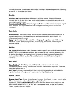 and lifestyle aspects. Understanding these factors can help in implementing effective biohacking
techniques for cognitive enhancement.
Genetics
Inherited Traits: Genetic makeup can influence cognitive abilities, including intelligence,
memory capacity, and learning styles. Certain genes may predispose individuals to higher or
lower cognitive performance.
Neurotransmitter Function: Variations in genes affecting neurotransmitter systems can impact
mood, attention, and cognitive functions, influencing how effectively individuals process
information.
Brain Health
Neuroplasticity: The brain's ability to reorganize itself by forming new neural connections is
crucial for learning and memory. Engaging in activities that stimulate neuroplasticity can
enhance cognitive performance.
Aging: Cognitive decline is often associated with aging, although it can vary widely among
individuals. Factors like neurodegenerative diseases (e.g., Alzheimer's) can also impact
cognitive function.
Nutrition
Diet Quality: A balanced diet rich in essential nutrients supports brain health. Nutrients such as
omega-3 fatty acids, antioxidants, vitamins, and minerals play vital roles in cognitive function.
Hydration: Dehydration can impair cognitive performance, leading to decreased attention,
memory, and overall brain function. Adequate hydration is essential for optimal cognitive
processing.
Sleep Quality
Sleep Duration: Sufficient sleep is crucial for cognitive processes such as memory
consolidation, problem-solving, and emotional regulation. Chronic sleep deprivation can lead to
significant cognitive deficits.
Sleep Stages: Different sleep stages (REM and non-REM sleep) are important for various
cognitive functions, including memory retention and emotional processing.
Physical Exercise
Cerebral Blood Flow: Regular physical activity increases blood flow to the brain, promoting the
delivery of oxygen and nutrients that support cognitive function.
Endorphins and Neurotrophic Factors: Exercise stimulates the release of endorphins and
brain-derived neurotrophic factor (BDNF), which enhance mood and support neurogenesis,
thereby improving cognitive abilities.
 
