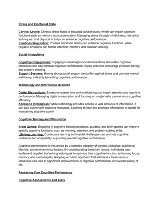 Stress and Emotional State
Cortisol Levels: Chronic stress leads to elevated cortisol levels, which can impair cognitive
functions such as memory and concentration. Managing stress through mindfulness, relaxation
techniques, and physical activity can enhance cognitive performance.
Emotional Regulation: Positive emotional states can enhance cognitive functions, while
negative emotions can hinder attention, memory, and decision-making.
Social Interactions
Cognitive Engagement: Engaging in meaningful social interactions stimulates cognitive
processes and can improve cognitive performance. Social activities encourage problem-solving
and creative thinking.
Support Systems: Having strong social support can buffer against stress and promote mental
well-being, indirectly benefiting cognitive performance.
Technology and Information Overload
Digital Distractions: Excessive screen time and multitasking can impair attention and cognitive
performance. Managing digital consumption and focusing on single tasks can enhance cognitive
efficiency.
Access to Information: While technology provides access to vast amounts of information, it
can also overwhelm cognitive resources. Learning to filter and prioritize information is crucial for
maintaining cognitive clarity.
Cognitive Training and Stimulation
Brain Games: Engaging in cognitive training exercises, puzzles, and brain games can improve
specific cognitive functions, such as memory, attention, and problem-solving skills.
Lifelong Learning: Continuous learning and mental challenges can promote cognitive
resilience and adaptability, supporting overall cognitive performance.
Cognitive performance is influenced by a complex interplay of genetic, biological, nutritional,
lifestyle, and environmental factors. By understanding these key factors, individuals can
implement targeted biohacking techniques to optimize their cognitive function, enhancing focus,
memory, and mental agility. Adopting a holistic approach that addresses these various
influences can lead to significant improvements in cognitive performance and overall quality of
life.
Assessing Your Cognitive Performance
Cognitive Assessments and Tests
 