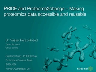 PRIDE and ProteomeXchange – Making 
proteomics data accessible and reusable 
Dr. Yasset Perez-Riverol 
Twitter: @ypriverol 
Github: ypriverol 
Bioinformatician - PRIDE Group 
Proteomics Services Team 
EMBL-EBI 
Hinxton, Cambridge, UK 
 