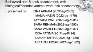 Biohazard and Biorisk assessment, with
biological/chemical/animal work risk assessment
• presented by: IQRA AKRAM (2022-ag-2062)
IMAMA NASIR (2022-ag-1179)
TAYYABA WALI (2022-ag-1981)
SARA REHMAN(2022-ag-1993)
SANA WAHEED(2022-ag-1987)
RIDA FATIMA(2017-ag-8424)
SAMAN TAHIRA(2021-ag-1780)
ARFA ZULFIQAR(2021-ag-1802)
 