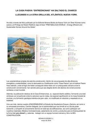 BIOHAUS GOIERRI S.L.
mayo de 2014
LA CASA PASIVA “ENTREENCINAS” HA SALTADO EL CHARCO
LLEGANDO A LA OTRA ORILLA DEL ATLÁNTICO, NUEVA YORK.
Ha sido a través del libro publicado por la Editorial Abrams Books de Nueva York con Sheri Koones como
autora y el Prólogo de Robert Redford, bajo el título “PREFABULOUS WORLD – Energy Efficient and
Sustainable Homes Around the Globe”.
Las características propias de esta bio-construcción, dentro de una propuesta de alta eficiencia
energética y sostenibilidad, como lo demuestra su Certificación como “Casa Pasiva” por el Instituto Passiv
Haus alemán, unida al logro de haber conseguido estos hitos con un presupuesto cercano al de la
construcción convencional, han servido para que sea elegida dentro del abanico de construcciones
similares a nivel mundial.
Además, la publicación destaca de la Casa Entreencinas, su especial diseño estético, formando una total
simbiosis con el particular entorno asturiano que le rodea, de especial significación en la masa forestal de
encinas y su formación geológica kárstica de gran valor, no modificado en absoluto y respetado en su
totalidad.
Una vez más, damos nuestra ¡ENHORABUENA! al Estudio de Arquitectura Duque y Zamora, así como a
su entusiasta promotora, Carmen Delgado, por la oportunidad que nos brindó en su día de poder
transmitir y compartir el conocimiento técnico en este tipo de edificaciones, así como participar con
nuestros materiales (Madera Contralaminada, aislamiento de corcho y productos para la Estanqueidad de
la firma líder pro clima®), y además, trabajar con un equipo humano cercano y fiel a la BIO-
CONSTRUCCIÓN.
 