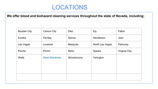 LOCATIONS
We offer blood and biohazard cleaning services throughout the state of Nevada, including:
Boulder City Carson City Elko Ely Fallon
Eureka Fernley Genoa Henderson Jean
Las Vegas Lovelock Mesquite North Las Vegas Pahrump
Pioche Primm Reno Sparks Virginia City
Wells West Wendover Winnemucca Yerington
 