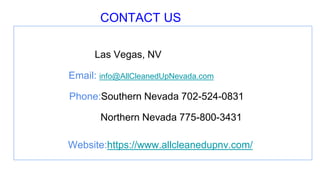 CONTACT US
Las Vegas, NV
Email: info@AllCleanedUpNevada.com
Phone:Southern Nevada 702-524-0831
Northern Nevada 775-800-3431
Website:https://www.allcleanedupnv.com/
 